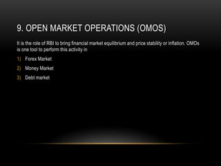 9. OPEN MARKET OPERATIONS (OMOS)
It is the role of RBI to bring financial market equilibrium and price stability or inflation. OMOs
is one tool to perform this activity in
1) Forex Market
2) Money Market
3) Debt market
 