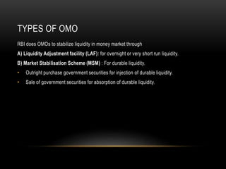 TYPES OF OMO
RBI does OMOs to stabilize liquidity in money market through
A) Liquidity Adjustment facility (LAF): for overnight or very short run liquidity.
B) Market Stabilisation Scheme (MSM) : For durable liquidity.
• Outright purchase government securities for injection of durable liquidity.
• Sale of government securities for absorption of durable liquidity.
 