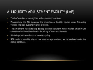 A. LIQUIDITY ADJUSTMENT FACILITY (LAF)
• The LAF consists of overnight as well as term repo auctions.
• Progressively, the RBI increased the proportion of liquidity injected under fine-tuning
variable rate repo auctions of range of tenors.
• The aim of term repo is to help develop the inter-bank term money market, which in turn
can set market based benchmarks for pricing of loans and deposits.
• It is to improve transmission of monetary policy.
• RBI conducts variable interest rate reverse repo auctions, as necessitated under the
market conditions.
 