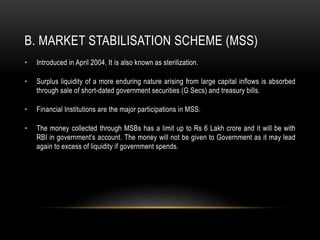 B. MARKET STABILISATION SCHEME (MSS)
• Introduced in April 2004. It is also known as sterilization.
• Surplus liquidity of a more enduring nature arising from large capital inflows is absorbed
through sale of short-dated government securities (G Secs) and treasury bills.
• Financial Institutions are the major participations in MSS.
• The money collected through MSBs has a limit up to Rs 6 Lakh crore and it will be with
RBI in government’s account. The money will not be given to Government as it may lead
again to excess of liquidity if government spends.
 