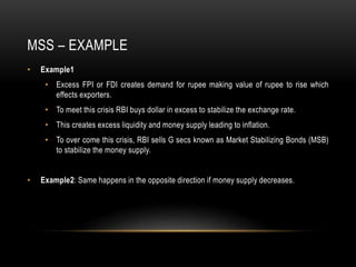 MSS – EXAMPLE
• Example1
• Excess FPI or FDI creates demand for rupee making value of rupee to rise which
effects exporters.
• To meet this crisis RBI buys dollar in excess to stabilize the exchange rate.
• This creates excess liquidity and money supply leading to inflation.
• To over come this crisis, RBI sells G secs known as Market Stabilizing Bonds (MSB)
to stabilize the money supply.
• Example2: Same happens in the opposite direction if money supply decreases.
 