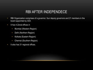 RBI AFTER INDEPENDECE
• RBI Organization comprises of a governor, four deputy governors and 21 members in the
board appointed by GOI.
• It has 4 Zonal offices in
• Mumbai (Western Region)
• Delhi (Northern Region)
• Kolkata (Eastern Region)
• Chennai (Southern Region)
• It also has 31 regional offices.
 