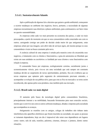 100
3.1.4.1. Sustentavelmente falando
Após a publicação de algumas leis e decretos que guiam a gestão ambiental, começaram
a ocorrer mudanças no ambiente dos negócios, houve, portanto, a necessidade de algumas
empresas reexaminarem suas diretrizes e planos ambientais, para continuarem a ser bem vistas
no quesito sustentabilidade.
As empresas estão cada vez mais presentes na economia dos países, e cada vez mais
preocupadas, a partir do momento em que os seus consumidores estão conectados uns com os
outros, carregando consigo um poder de decisão ainda maior do que antigamente, estas
empresas zelam por sua imagem, sem abrir mão de serviços ágeis, até mesmo porque os seus
consumidores vivem na busca constante pelo novo.
A essência cultural de uma empresa é notada pela maneira como ela encaminha seus
negócios, o tratamento com os clientes e funcionários, o grau de autonomia ou liberdade que
existe em suas unidades ou escritórios e a lealdade por seus clientes e seus funcionários com
relação à empresa.
O consumidor busca por empresas, ecologicamente corretas, socialmente justas e
economicamente viáveis, pois vive-se em uma sociedade que está sempre em constante
mudança devido ao surgimento de novas oportunidades, portanto, fica em evidência que as
novas empresas que optarem pelo segmento do entretenimento precisam entender, e
acompanhar a evolução do seu público-alvo, para que esta se fixe no mercado e se torne assim
reconhecida, não apenas pelos seus produtos, mas também pela sua inovação.
3.1.4.2. Brasil cada vez mais digital
O aumento pela busca da tecnologia digital pelos consumidores brasileiros,
principalmente internet e na mobilidade, buscando ferramentas para suas conexões sociais,
mostra que o convívio uns com os outros sofreram mudanças, ditadas e impostas pela sociedade
que acompanhou os avanços.
Antigamente as reuniões com os amigos, colegas de trabalhos não tinham tanta
interferência dos aparelhos eletrônicos que foram inseridos na sociedade, nos quais as pessoas
se tornaram dependentes, hoje em dia é impossível não notar essa dependência em lugares
como: teatro, sala de aula, reuniões, palestras, cinemas, almoços e jantares, dentre outras
situações.
 