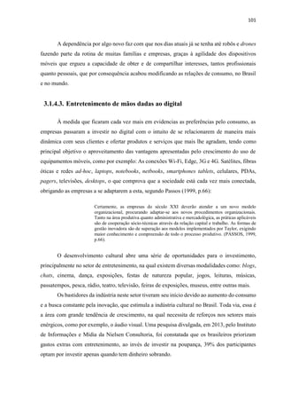 101
A dependência por algo novo faz com que nos dias atuais já se tenha até robôs e drones
fazendo parte da rotina de muitas famílias e empresas, graças à agilidade dos dispositivos
móveis que ergueu a capacidade de obter e de compartilhar interesses, tantos profissionais
quanto pessoais, que por consequência acabou modificando as relações de consumo, no Brasil
e no mundo.
3.1.4.3. Entretenimento de mãos dadas ao digital
À medida que ficaram cada vez mais em evidencias as preferências pelo consumo, as
empresas passaram a investir no digital com o intuito de se relacionarem de maneira mais
dinâmica com seus clientes e ofertar produtos e serviços que mais lhe agradam, tendo como
principal objetivo o aproveitamento das vantagens apresentadas pelo crescimento do uso de
equipamentos móveis, como por exemplo: As conexões Wi-Fi, Edge, 3G e 4G. Satélites, fibras
óticas e redes ad-hoc, laptops, notebooks, netbooks, smartphones tablets, celulares, PDAs,
pagers, televisões, desktops, o que comprova que a sociedade está cada vez mais conectada,
obrigando as empresas a se adaptarem a esta, segundo Passos (1999, p.66):
Certamente, as empresas do século XXI deverão atender a um novo modelo
organizacional, procurando adaptar-se aos novos procedimentos organizacionais.
Tanto na área produtiva quanto administrativa e mercadológica, as práticas aplicáveis
são de cooperação sócio-técnicas através da relação capital e trabalho. As formas de
gestão inovadora são de superação aos modelos implementados por Taylor, exigindo
maior conhecimento e compreensão de todo o processo produtivo. (PASSOS, 1999,
p.66).
O desenvolvimento cultural abre uma série de oportunidades para o investimento,
principalmente no setor de entretenimento, na qual existem diversas modalidades como: blogs,
chats, cinema, dança, exposições, festas de natureza popular, jogos, leituras, músicas,
passatempos, pesca, rádio, teatro, televisão, feiras de exposições, museus, entre outras mais.
Os bastidores da indústria neste setor tiveram seu início devido ao aumento do consumo
e a busca constante pela inovação, que estimula a indústria cultural no Brasil. Toda via, essa é
a área com grande tendência de crescimento, na qual necessita de reforços nos setores mais
enérgicos, como por exemplo, o áudio visual. Uma pesquisa divulgada, em 2013, pelo Instituto
de Informações e Mídia da Nielsen Consultoria, foi constatada que os brasileiros priorizam
gastos extras com entretenimento, ao invés de investir na poupança, 39% dos participantes
optam por investir apenas quando tem dinheiro sobrando.
 