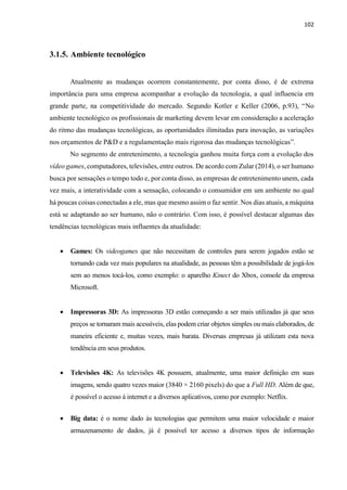 102
3.1.5. Ambiente tecnológico
Atualmente as mudanças ocorrem constantemente, por conta disso, é de extrema
importância para uma empresa acompanhar a evolução da tecnologia, a qual influencia em
grande parte, na competitividade do mercado. Segundo Kotler e Keller (2006, p.93), “No
ambiente tecnológico os profissionais de marketing devem levar em consideração a aceleração
do ritmo das mudanças tecnológicas, as oportunidades ilimitadas para inovação, as variações
nos orçamentos de P&D e a regulamentação mais rigorosa das mudanças tecnológicas”.
No segmento de entretenimento, a tecnologia ganhou muita força com a evolução dos
vídeo games, computadores, televisões, entre outros. De acordo com Zular (2014), o ser humano
busca por sensações o tempo todo e, por conta disso, as empresas de entretenimento unem, cada
vez mais, a interatividade com a sensação, colocando o consumidor em um ambiente no qual
há poucas coisas conectadas a ele, mas que mesmo assim o faz sentir. Nos dias atuais, a máquina
está se adaptando ao ser humano, não o contrário. Com isso, é possível destacar algumas das
tendências tecnológicas mais influentes da atualidade:
 Games: Os videogames que não necessitam de controles para serem jogados estão se
tornando cada vez mais populares na atualidade, as pessoas têm a possibilidade de jogá-los
sem ao menos tocá-los, como exemplo: o aparelho Kinect do Xbox, console da empresa
Microsoft.
 Impressoras 3D: As impressoras 3D estão começando a ser mais utilizadas já que seus
preços se tornaram mais acessíveis, elas podem criar objetos simples ou mais elaborados, de
maneira eficiente e, muitas vezes, mais barata. Diversas empresas já utilizam esta nova
tendência em seus produtos.
 Televisões 4K: As televisões 4K possuem, atualmente, uma maior definição em suas
imagens, sendo quatro vezes maior (3840 × 2160 pixels) do que a Full HD. Além de que,
é possível o acesso à internet e a diversos aplicativos, como por exemplo: Netflix.
 Big data: é o nome dado às tecnologias que permitem uma maior velocidade e maior
armazenamento de dados, já é possível ter acesso a diversos tipos de informação
 