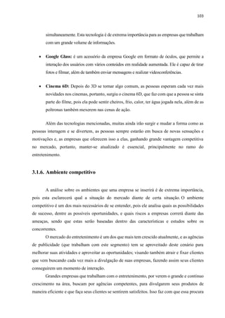 103
simultaneamente. Esta tecnologia é de extrema importância para as empresas que trabalham
com um grande volume de informações.
 Google Glass: é um acessório da empresa Google em formato de óculos, que permite a
interação dos usuários com vários conteúdos em realidade aumentada. Ele é capaz de tirar
fotos e filmar, além de também enviar mensagens e realizar videoconferências.
 Cinema 6D: Depois do 3D se tornar algo comum, as pessoas esperam cada vez mais
novidades nos cinemas, portanto, surgiu o cinema 6D, que faz com que a pessoa se sinta
parte do filme, pois ela pode sentir cheiros, frio, calor, ter água jogada nela, além de as
poltronas também mexerem nas cenas de ação.
Além das tecnologias mencionadas, muitas ainda irão surgir e mudar a forma como as
pessoas interagem e se divertem, as pessoas sempre estarão em busca de novas sensações e
motivações e, as empresas que oferecem isso a elas, ganhando grande vantagem competitiva
no mercado, portanto, manter-se atualizado é essencial, principalmente no ramo do
entretenimento.
3.1.6. Ambiente competitivo
A análise sobre os ambientes que uma empresa se inserirá é de extrema importância,
pois esta esclarecerá qual a situação do mercado diante de certa situação. O ambiente
competitivo é um dos mais necessários de se entender, pois ele analisa quais as possibilidades
de sucesso, dentre as possíveis oportunidades, e quais riscos a empresas correrá diante das
ameaças, sendo que estas serão baseadas dentro das características e estudos sobre os
concorrentes.
O mercado do entretenimento é um dos que mais tem crescido atualmente, e as agências
de publicidade (que trabalham com este segmento) tem se aproveitado deste cenário para
melhorar suas atividades e aproveitar as oportunidades; visando também atrair e fixar clientes
que vem buscando cada vez mais a divulgação de suas empresas, fazendo assim seus clientes
conseguirem um momento de interação.
Grandes empresas que trabalham com o entretenimento, por verem o grande e contínuo
crescimento na área, buscam por agências competentes, para divulgarem seus produtos de
maneira eficiente e que faça seus clientes se sentirem satisfeitos. Isso faz com que essa procura
 