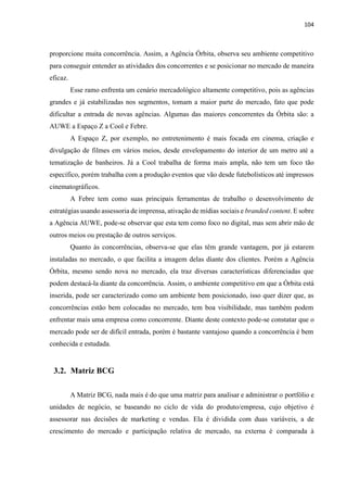 104
proporcione muita concorrência. Assim, a Agência Órbita, observa seu ambiente competitivo
para conseguir entender as atividades dos concorrentes e se posicionar no mercado de maneira
eficaz.
Esse ramo enfrenta um cenário mercadológico altamente competitivo, pois as agências
grandes e já estabilizadas nos segmentos, tomam a maior parte do mercado, fato que pode
dificultar a entrada de novas agências. Algumas das maiores concorrentes da Órbita são: a
AUWE a Espaço Z a Cool e Febre.
A Espaço Z, por exemplo, no entretenimento é mais focada em cinema, criação e
divulgação de filmes em vários meios, desde envelopamento do interior de um metro até a
tematização de banheiros. Já a Cool trabalha de forma mais ampla, não tem um foco tão
específico, porém trabalha com a produção eventos que vão desde futebolísticos até impressos
cinematográficos.
A Febre tem como suas principais ferramentas de trabalho o desenvolvimento de
estratégias usando assessoria de imprensa, ativação de mídias sociais e branded content. E sobre
a Agência AUWE, pode-se observar que esta tem como foco no digital, mas sem abrir mão de
outros meios ou prestação de outros serviços.
Quanto às concorrências, observa-se que elas têm grande vantagem, por já estarem
instaladas no mercado, o que facilita a imagem delas diante dos clientes. Porém a Agência
Órbita, mesmo sendo nova no mercado, ela traz diversas características diferenciadas que
podem destacá-la diante da concorrência. Assim, o ambiente competitivo em que a Órbita está
inserida, pode ser caracterizado como um ambiente bem posicionado, isso quer dizer que, as
concorrências estão bem colocadas no mercado, tem boa visibilidade, mas também podem
enfrentar mais uma empresa como concorrente. Diante deste contexto pode-se constatar que o
mercado pode ser de difícil entrada, porém é bastante vantajoso quando a concorrência é bem
conhecida e estudada.
3.2. Matriz BCG
A Matriz BCG, nada mais é do que uma matriz para analisar e administrar o portfólio e
unidades de negócio, se baseando no ciclo de vida do produto/empresa, cujo objetivo é
assessorar nas decisões de marketing e vendas. Ela é dividida com duas variáveis, a de
crescimento do mercado e participação relativa de mercado, na externa é comparada à
 