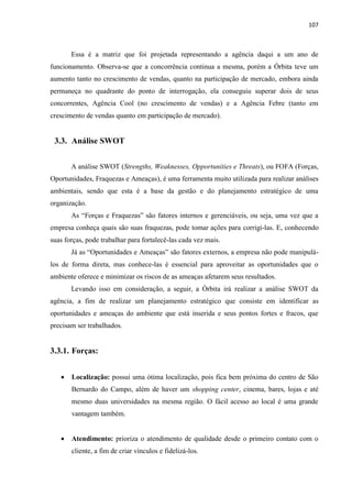 107
Essa é a matriz que foi projetada representando a agência daqui a um ano de
funcionamento. Observa-se que a concorrência continua a mesma, porém a Órbita teve um
aumento tanto no crescimento de vendas, quanto na participação de mercado, embora ainda
permaneça no quadrante do ponto de interrogação, ela conseguiu superar dois de seus
concorrentes, Agência Cool (no crescimento de vendas) e a Agência Febre (tanto em
crescimento de vendas quanto em participação de mercado).
3.3. Análise SWOT
A análise SWOT (Strengths, Weaknesses, Opportunities e Threats), ou FOFA (Forças,
Oportunidades, Fraquezas e Ameaças), é uma ferramenta muito utilizada para realizar análises
ambientais, sendo que esta é a base da gestão e do planejamento estratégico de uma
organização.
As “Forças e Fraquezas” são fatores internos e gerenciáveis, ou seja, uma vez que a
empresa conheça quais são suas fraquezas, pode tomar ações para corrigi-las. E, conhecendo
suas forças, pode trabalhar para fortalecê-las cada vez mais.
Já as “Oportunidades e Ameaças” são fatores externos, a empresa não pode manipulá-
los de forma direta, mas conhece-las é essencial para aproveitar as oportunidades que o
ambiente oferece e minimizar os riscos de as ameaças afetarem seus resultados.
Levando isso em consideração, a seguir, a Órbita irá realizar a análise SWOT da
agência, a fim de realizar um planejamento estratégico que consiste em identificar as
oportunidades e ameaças do ambiente que está inserida e seus pontos fortes e fracos, que
precisam ser trabalhados.
3.3.1. Forças:
 Localização: possui uma ótima localização, pois fica bem próxima do centro de São
Bernardo do Campo, além de haver um shopping center, cinema, bares, lojas e até
mesmo duas universidades na mesma região. O fácil acesso ao local é uma grande
vantagem também.
 Atendimento: prioriza o atendimento de qualidade desde o primeiro contato com o
cliente, a fim de criar vínculos e fidelizá-los.
 