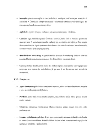 108
 Inovação: por ser uma agência com preferência no digital, sua busca por inovações é
constante. A Órbita está sempre atualizada e informada sobre as novas tecnologias do
mercado, aplicando-as em seus serviços.
 Agilidade: cumpre prazos e realiza os serviços com rapidez e eficiência.
 Conexão: algo primordial para a Órbita é a conexão, tanto com as pessoas, quanto em
seus serviços. A agência acompanha o cliente em seu trajeto, do início ao fim, jamais
abandonando-o em algum processo, desta forma, vínculos são criados e o sentimento de
companheirismo está sempre presente.
 Habilidade de marketing: a agência realiza estudos de marketing antes de criar as
peças publicitárias para as empresas, a fim de conhecer a essência delas.
 Custo: pelo fato de utilizarem muito das mídias digitais para realizar a divulgação das
empresas, seus custos são mais baixos, já que este é um dos meios mais acessíveis
atualmente.
3.3.2. Fraquezas:
 Apoio financeiro: pelo fato de ser nova no mercado, ainda não possui nenhuma parceria
e seus apoios financeiros são baixos.
 Portfólio: como não possui muitos clientes, seu portfólio ainda não é grande e nem
muito variado.
 Clientes: o número de clientes ainda é baixo, mas isso tende a mudar, pois estes virão
gradualmente.
 Marca e visibilidade: pelo fato de ser nova no mercado, a marca ainda não está fixada
na mente dos consumidores. Sua visibilidade ainda é baixa, mas com as divulgações da
agência, a tendência é que aumente.
 