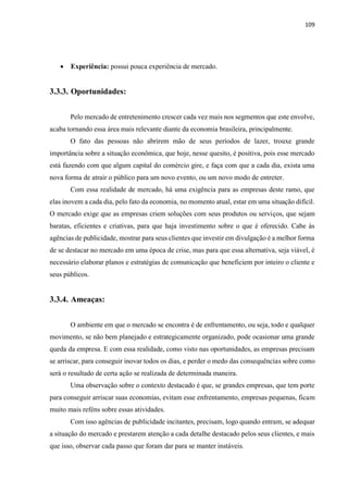 109
 Experiência: possui pouca experiência de mercado.
3.3.3. Oportunidades:
Pelo mercado de entretenimento crescer cada vez mais nos segmentos que este envolve,
acaba tornando essa área mais relevante diante da economia brasileira, principalmente.
O fato das pessoas não abrirem mão de seus períodos de lazer, trouxe grande
importância sobre a situação econômica, que hoje, nesse quesito, é positiva, pois esse mercado
está fazendo com que algum capital do comércio gire, e faça com que a cada dia, exista uma
nova forma de atrair o público para um novo evento, ou um novo modo de entreter.
Com essa realidade de mercado, há uma exigência para as empresas deste ramo, que
elas inovem a cada dia, pelo fato da economia, no momento atual, estar em uma situação difícil.
O mercado exige que as empresas criem soluções com seus produtos ou serviços, que sejam
baratas, eficientes e criativas, para que haja investimento sobre o que é oferecido. Cabe às
agências de publicidade, mostrar para seus clientes que investir em divulgação é a melhor forma
de se destacar no mercado em uma época de crise, mas para que essa alternativa, seja viável, é
necessário elaborar planos e estratégias de comunicação que beneficiem por inteiro o cliente e
seus públicos.
3.3.4. Ameaças:
O ambiente em que o mercado se encontra é de enfrentamento, ou seja, todo e qualquer
movimento, se não bem planejado e estrategicamente organizado, pode ocasionar uma grande
queda da empresa. E com essa realidade, como visto nas oportunidades, as empresas precisam
se arriscar, para conseguir inovar todos os dias, e perder o medo das consequências sobre como
será o resultado de certa ação se realizada de determinada maneira.
Uma observação sobre o contexto destacado é que, se grandes empresas, que tem porte
para conseguir arriscar suas economias, evitam esse enfrentamento, empresas pequenas, ficam
muito mais reféns sobre essas atividades.
Com isso agências de publicidade incitantes, precisam, logo quando entram, se adequar
a situação do mercado e prestarem atenção a cada detalhe destacado pelos seus clientes, e mais
que isso, observar cada passo que foram dar para se manter instáveis.
 