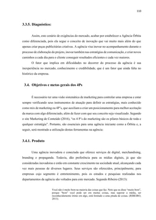 110
3.3.5. Diagnóstico:
Assim, este cenário de exigências do mercado, acabar por estabelecer a Agência Órbita
como diferenciada, pois ela segue o conceito de inovação que vai muito mais além do que
apenas criar peças publicitárias criativas. A agência visa inovar no acompanhamento durante o
processo de elaboração do projeto, inovar também nas estratégias de comunicação, e criar novos
caminhos a cada dia para o cliente conseguir resultados eficientes e cada vez maiores.
O fator que implica em dificuldades no decorrer do processo da agência é sua
inexperiência no mercado, conhecimento e credibilidade, que é um fator que ainda falta no
histórico da empresa.
3.4. Objetivos e metas gerais dos 4Ps
É necessário ter uma visão sistemática de marketing para controlar uma empresa e estar
sempre verificando seus instrumentos de atuação para definir as estratégias, mais conhecido
como mix de marketing ou 4P’s, que auxiliam a criar um posicionamento para melhor aceitação
da marca com algo diferenciado, além de fazer com que seu conceito seja visualizado. Segundo
o site Marketing de Conteúdo (2016), “os 4 P’s do marketing são os pilares básicos de toda e
qualquer estratégia”. Portanto, são essenciais para uma agência iniciante como a Órbita e, a
seguir, será mostrado a utilização destas ferramentas na agência:
3.4.1. Produto
Uma agência inovadora e conectada que oferece serviços de digital, merchandising,
branding e propaganda. Todavia, dão preferência para as mídias digitais, já que são
consideradas inovadoras e estão em constante crescimento na sociedade atual, alcançando cada
vez mais pessoas de diversos lugares. Seus serviços são oferecidos, principalmente, para
empresas cujo segmento é entretenimento, pois os estudos e pesquisas realizadas nos
departamentos da agência são voltados para este mercado. Segundo Ribeiro (2013):
Você não é muito bom na maioria das coisas que faz. Note que eu disse “muito bom”,
porque “bom” você pode ser em muitas coisas, mas superar a média, ser
reconhecidamente ótimo em algo, está limitado a uma pitada de coisas. (RIBEIRO,
2013).
 