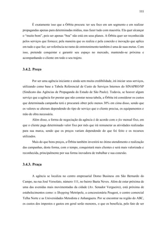 111
É exatamente isso que a Órbita procura: ter seu foco em um segmento e em realizar
propagandas apenas para determinadas mídias, mas fazer tudo com maestria. Ela quer alcançar
o “muito bom”, pois ser apenas “boa” não está em seus planos. A Órbita quer ser reconhecida
pelos serviços que fornece; pela maneira que os realiza e pela conexão e inovação que aplica
em tudo o que faz; ser referência no ramo de entretenimento também é uma de suas metas. Com
isso, pretende conquistar e garantir seu espaço no mercado, mantendo-se próxima e
acompanhando o cliente em todo o seu trajeto.
3.4.2. Preço
Por ser uma agência iniciante e ainda sem muita credibilidade, irá iniciar seus serviços,
utilizando como base a Tabela Referencial de Custo de Serviços Internos do SINAPRO/SP
(Sindicato das Agências de Propaganda do Estado de São Paulo). Todavia, se houver algum
serviço que a agência for prestar que não constar nessa tabela, a Órbita irá considerar os custos
que determinada campanha terá e procurará obter pelo menos 30% em cima disso, sendo que
os valores se alteram dependendo do tipo de serviço que o cliente precisa, os equipamentos e
mão de obra necessária.
Além disso, a forma de negociação da agência é de acordo com o fee mensal fixo, em
que o cliente paga determinado valor fixo por mês que irá remunerar as atividades realizadas
para sua marca, sendo que os preços variam dependendo do que foi feito e os recursos
utilizados.
Mais do que bons preços, a Órbita também investirá no ótimo atendimento e realização
das campanhas, desta forma, com o tempo, conquistará mais clientes e será mais valorizada e
reconhecida, principalmente por sua forma inovadora de trabalhar e sua conexão.
3.4.3. Praça
A agência se localiza no centro empresarial Domo Business em São Bernardo do
Campo, na rua José Versolato, número 111, no bairro Baeta Neves. Além de estar próxima de
uma das avenidas mais movimentadas da cidade (Av. Senador Vergueiro), está próxima de
estabelecimentos como: o Shopping Metrópole, a concessionária Peugeot, o centro comercial
Telha Norte e as Universidades Metodista e Anhanguera. Por se encontrar na região do ABC,
os custos dos impostos e gastos em geral serão menores, o que os beneficia, pelo fato de ser
 