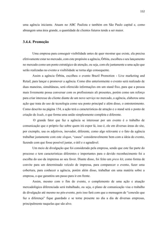 112
uma agência iniciante. Atuam no ABC Paulista e também em São Paulo capital e, como
abrangem uma área grande, a quantidade de clientes futuros tende a ser maior.
3.4.4. Promoção
Uma empresa para conseguir visibilidade antes de quer mostrar que existe, ela precisa
efetivamente estar no mercado, com este propósito a agência, Órbita, escolheu o seu lançamento
no mercado como um ponto estratégico de atenção, ou seja, com ele juntamente a uma ação que
serão realizadas no evento a visibilidade se torna algo consequente.
Assim a agência Órbita, escolheu o evento Brazil Promotion - Live marketing and
Retail, para lançar e promover a agência. Como dito anteriormente o evento será realizado de
duas maneiras, simultâneas, será oferecido informações em um stand fixo, para que a pessoa
mais livremente possa conversar com os profissionais ali presentes, porém como um reforço
para criar interesse do cliente diante de um novo serviço no mercado, a agência, elaborou uma
ação que trata do uso de tecnologia como seu ponto principal e além disso, o entretenimento.
Como descrito na página 154, a ação terá a características de atração e o stand será o ponto de
criação de leads, o que forma uma união simplesmente completa e diferente.
O grande fator que faz a agência se interessar por um evento é o trabalho de
comunicação que o próprio faz sobre quem irá expor lá, isso é, ele em diversas áreas do site,
por exemplo, usa os adjetivos, inovador, diferente, como algo relevante e o fato da agência
trabalhar justamente com este slogan, “casou” consideravelmente bem com a ideia do evento,
fazendo com que fosse possível juntar, o útil e o agradável.
Um meio de divulgação que foi considerado pela empresa, sendo que este faz parte do
processo e tem características diferentes e importantes para o devido reconhecimento foi a
escolha do uso da imprensa ao seu favor. Diante disso, foi feito um press kit, como forma de
convite para um determinado veículo de impressa, para comparecer o evento, fazer uma
cobertura, para conhecer a agência, porém além disso, trabalhar em uma matéria sobre a
empresa, o que garantira um passo para ir em frente.
Assim, mesmo com o fim do evento, o complemento de uma ação e atuação
mercadológica diferenciada será trabalhado, ou seja, o plano de comunicação visa o trabalho
de divulgação até mesmo no pós-evento, pois isso fará com que a mensagem de “conexão que
faz a diferença” fique guardado e se torne presente no dia a dia de diversas empresas,
principalmente naquelas que são alvo.
 