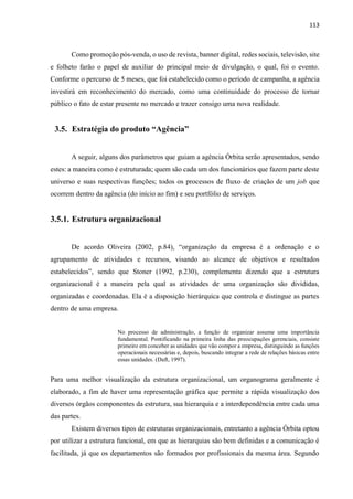 113
Como promoção pós-venda, o uso de revista, banner digital, redes sociais, televisão, site
e folheto farão o papel de auxiliar do principal meio de divulgação, o qual, foi o evento.
Conforme o percurso de 5 meses, que foi estabelecido como o período de campanha, a agência
investirá em reconhecimento do mercado, como uma continuidade do processo de tornar
público o fato de estar presente no mercado e trazer consigo uma nova realidade.
3.5. Estratégia do produto “Agência”
A seguir, alguns dos parâmetros que guiam a agência Órbita serão apresentados, sendo
estes: a maneira como é estruturada; quem são cada um dos funcionários que fazem parte deste
universo e suas respectivas funções; todos os processos de fluxo de criação de um job que
ocorrem dentro da agência (do início ao fim) e seu portfólio de serviços.
3.5.1. Estrutura organizacional
De acordo Oliveira (2002, p.84), “organização da empresa é a ordenação e o
agrupamento de atividades e recursos, visando ao alcance de objetivos e resultados
estabelecidos”, sendo que Stoner (1992, p.230), complementa dizendo que a estrutura
organizacional é a maneira pela qual as atividades de uma organização são divididas,
organizadas e coordenadas. Ela é a disposição hierárquica que controla e distingue as partes
dentro de uma empresa.
No processo de administração, a função de organizar assume uma importância
fundamental. Pontificando na primeira linha das preocupações gerenciais, consiste
primeiro em conceber as unidades que vão compor a empresa, distinguindo as funções
operacionais necessárias e, depois, buscando integrar a rede de relações básicas entre
essas unidades. (Daft, 1997).
Para uma melhor visualização da estrutura organizacional, um organograma geralmente é
elaborado, a fim de haver uma representação gráfica que permite a rápida visualização dos
diversos órgãos componentes da estrutura, sua hierarquia e a interdependência entre cada uma
das partes.
Existem diversos tipos de estruturas organizacionais, entretanto a agência Órbita optou
por utilizar a estrutura funcional, em que as hierarquias são bem definidas e a comunicação é
facilitada, já que os departamentos são formados por profissionais da mesma área. Segundo
 