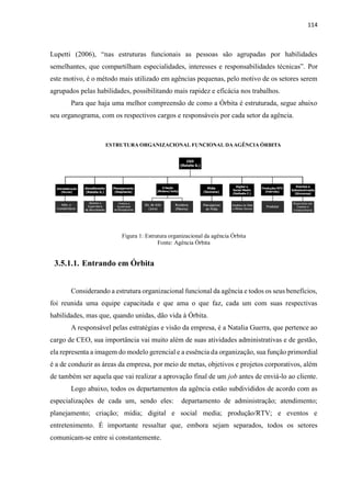 114
Lupetti (2006), “nas estruturas funcionais as pessoas são agrupadas por habilidades
semelhantes, que compartilham especialidades, interesses e responsabilidades técnicas”. Por
este motivo, é o método mais utilizado em agências pequenas, pelo motivo de os setores serem
agrupados pelas habilidades, possibilitando mais rapidez e eficácia nos trabalhos.
Para que haja uma melhor compreensão de como a Órbita é estruturada, segue abaixo
seu organograma, com os respectivos cargos e responsáveis por cada setor da agência.
Figura 1: Estrutura organizacional da agência Órbita
Fonte: Agência Órbita
3.5.1.1. Entrando em Órbita
Considerando a estrutura organizacional funcional da agência e todos os seus benefícios,
foi reunida uma equipe capacitada e que ama o que faz, cada um com suas respectivas
habilidades, mas que, quando unidas, dão vida à Órbita.
A responsável pelas estratégias e visão da empresa, é a Natalia Guerra, que pertence ao
cargo de CEO, sua importância vai muito além de suas atividades administrativas e de gestão,
ela representa a imagem do modelo gerencial e a essência da organização, sua função primordial
é a de conduzir as áreas da empresa, por meio de metas, objetivos e projetos corporativos, além
de também ser aquela que vai realizar a aprovação final de um job antes de enviá-lo ao cliente.
Logo abaixo, todos os departamentos da agência estão subdivididos de acordo com as
especializações de cada um, sendo eles: departamento de administração; atendimento;
planejamento; criação; mídia; digital e social media; produção/RTV; e eventos e
entretenimento. É importante ressaltar que, embora sejam separados, todos os setores
comunicam-se entre si constantemente.
 