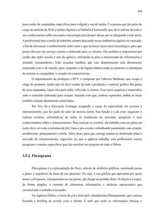 116
para cuidar de campanhas específicas para o digital e social media. E a pessoa que faz parte do
cargo de analista de Web e mídias digitais é a Nathalia Channoschi, que deve utilizar de todo o
seu conhecimento sobre inovação e tecnologia para propor ideias que se adequarão a este meio.
A profissional tem a tarefa de trabalhar sempre buscando novas tendências digitais no mercado,
a fim de alavancar o conhecimento sobre tudo o que acontece nesse meio tecnológico, para que
possa oferecer um serviço correto e elaborado para os clientes. Ela também é responsável por
cuidar das redes sociais e site da agência, utilizando-os para a transmissão de informações e
atraindo consumidores. Vale ressaltar também que este departamento está diretamente
conectado com o de criação, pois, enquanto o de digital elabora todas as maneiras e estratégias
de realizar as campanhas, a criação irá concretizá-las.
O departamento de produção e RTV é composto por Fabrízio Barbazia, que ocupa o
cargo de produtor, sendo que ele deve cuidar de toda a produção e material gráfico das peças
de uma campanha, sejam elas para rádio, televisão e cinema. Esse setor organiza e materializa
todo o conteúdo elaborado pela criação, fazendo com que, embora separadas, ambas as áreas
também estejam diretamente conectadas.
Por fim, há a Giovanna Camargo ocupando o cargo de especialista em eventos e
entretenimento, que faz parte do setor de mesmo nome. Sua função é a de criar, organizar e
realizar eventos, utilizando-se de todas as tendências do mercado, pesquisas e seus
conhecimentos sobre o entretenimento. Para realizar os eventos, ela trabalha com um plano de
como deve ser toda a estrutura de pré, trans e pós-evento, trabalhando juntamente com criação,
atendimento, planejamento e mídia. Além disso, para que consiga manter-se atualizada sobre o
mercado de entretenimento, segmento em que a agência trabalha, esta profissional realiza
pesquisas e estudos específicos que irão auxiliar nos projetos de toda a Órbita.
3.5.2. Fluxograma
Fluxograma é a representação do fluxo, através de símbolos gráficos, mostrando passo
a passo a sequência de fases de um processo. Ou seja, é um gráfico que apresenta por quais
áreas o job passou, está passando ou vai passar, até chegar ao produto final. O objetivo é expor,
de forma simples, a corrente de elementos, informações e módulos operacionais que
caracterizam o trabalho executado.
Na Agência Órbita, o início do job é feito pelo Atendimento/Planejamento, que começa
fazendo o briefing de acordo com o cliente. É nele que estão as informações básicas e
 