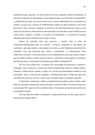 117
fundamentais para ingressar e as traçar diretrizes de uma campanha. Depois de projetado, as
referências informativas são passadas a outros departamentos, que são Criação, Produção/RTV
ou Digital/Social media, que devem desenvolver as peças (dependendo das necessidades do
cliente), ao passo que o pessoal de ADM/Finanças elabora um plano financeiro viável para
desenvolver todo o projeto. Enquanto na divisão de Eventos/Entretenimento inicia-se uma
análise do mercado de entretenimento e da organização, do outro lado a parte de Mídia cria um
vínculo entre a agência, o cliente e os veículos de comunicação e os seleciona de maneira
adequada, para trazer resultados efetivos para o cliente.
Depois de realizado todo esse processo, o projeto volta às mãos do
Atendimento/Planejamento para ser avaliado e revisado, conferindo se está dentro dos
conformes e apto para atender as necessidades do cliente, e assim finalmente apresentar-lhe a
campanha. Caso seja reprovado pelo cliente, o atendimento e o planejamento ficam
responsáveis de passar as alterações para os outros departamentos, para que possam mudar o
que foi pedido, fazendo o mesmo processo anterior, verificando e apresentando-o novamente.
Quando aprovado, as informações são passadas para Mídia e Produção/RTV.
Por fim, nessa última fase, a Produção fica encarregada de desenvolver e produzir a
campanha, com os materiais e veículos que foram decididos pelo cliente no estágio anterior.
Enquanto a Mídia deverá comprar o espaço nos veículos pré-determinados também na fase
antecedente. Após a confecção da campanha, a Produção passa para a Mídia que agora fica
incumbida de enviar aos veículos, e assim, seja veiculada e traga os resultados esperados.
É importante ressaltar que, embora os departamentos da agência sejam variados, todos
estão em constante comunicação, jamais deixando a conexão de lado. De modo que haja uma
comunicação 360º, capaz de unir as melhores ideias e ferramentas necessárias para satisfazer a
necessidade do cliente.
Para que haja uma melhor visualização e compreensão do que foi dito, segue abaixo o
fluxograma da agência Órbita:
 