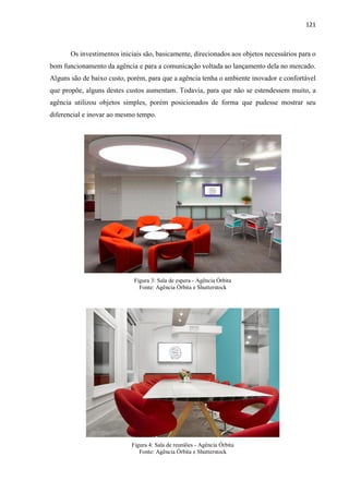 121
Os investimentos iniciais são, basicamente, direcionados aos objetos necessários para o
bom funcionamento da agência e para a comunicação voltada ao lançamento dela no mercado.
Alguns são de baixo custo, porém, para que a agência tenha o ambiente inovador e confortável
que propõe, alguns destes custos aumentam. Todavia, para que não se estendessem muito, a
agência utilizou objetos simples, porém posicionados de forma que pudesse mostrar seu
diferencial e inovar ao mesmo tempo.
Figura 3: Sala de espera - Agência Órbita
Fonte: Agência Órbita e Shutterstock
Figura 4: Sala de reuniões - Agência Órbita
Fonte: Agência Órbita e Shutterstock
 