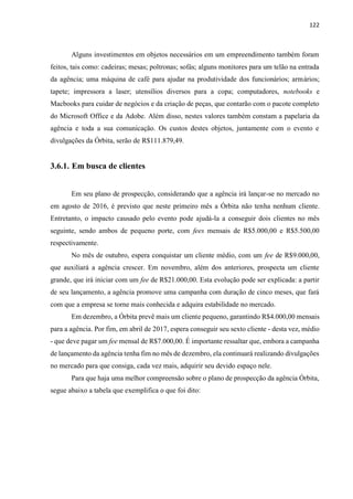 122
Alguns investimentos em objetos necessários em um empreendimento também foram
feitos, tais como: cadeiras; mesas; poltronas; sofás; alguns monitores para um telão na entrada
da agência; uma máquina de café para ajudar na produtividade dos funcionários; armários;
tapete; impressora a laser; utensílios diversos para a copa; computadores, notebooks e
Macbooks para cuidar de negócios e da criação de peças, que contarão com o pacote completo
do Microsoft Office e da Adobe. Além disso, nestes valores também constam a papelaria da
agência e toda a sua comunicação. Os custos destes objetos, juntamente com o evento e
divulgações da Órbita, serão de R$111.879,49.
3.6.1. Em busca de clientes
Em seu plano de prospecção, considerando que a agência irá lançar-se no mercado no
em agosto de 2016, é previsto que neste primeiro mês a Órbita não tenha nenhum cliente.
Entretanto, o impacto causado pelo evento pode ajudá-la a conseguir dois clientes no mês
seguinte, sendo ambos de pequeno porte, com fees mensais de R$5.000,00 e R$5.500,00
respectivamente.
No mês de outubro, espera conquistar um cliente médio, com um fee de R$9.000,00,
que auxiliará a agência crescer. Em novembro, além dos anteriores, prospecta um cliente
grande, que irá iniciar com um fee de R$21.000,00. Esta evolução pode ser explicada: a partir
de seu lançamento, a agência promove uma campanha com duração de cinco meses, que fará
com que a empresa se torne mais conhecida e adquira estabilidade no mercado.
Em dezembro, a Órbita prevê mais um cliente pequeno, garantindo R$4.000,00 mensais
para a agência. Por fim, em abril de 2017, espera conseguir seu sexto cliente - desta vez, médio
- que deve pagar um fee mensal de R$7.000,00. É importante ressaltar que, embora a campanha
de lançamento da agência tenha fim no mês de dezembro, ela continuará realizando divulgações
no mercado para que consiga, cada vez mais, adquirir seu devido espaço nele.
Para que haja uma melhor compreensão sobre o plano de prospecção da agência Órbita,
segue abaixo a tabela que exemplifica o que foi dito:
 