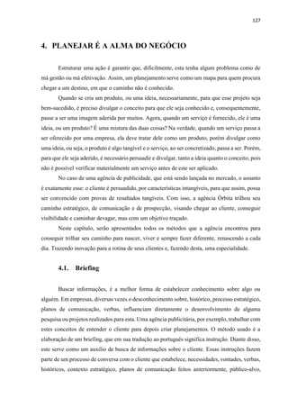 127
4. PLANEJAR É A ALMA DO NEGÓCIO
Estruturar uma ação é garantir que, dificilmente, esta tenha algum problema como de
má gestão ou má efetivação. Assim, um planejamento serve como um mapa para quem procura
chegar a um destino, em que o caminho não é conhecido.
Quando se cria um produto, ou uma ideia, necessariamente, para que esse projeto seja
bem-sucedido, é preciso divulgar o conceito para que ele seja conhecido e, consequentemente,
passe a ser uma imagem aderida por muitos. Agora, quando um serviço é fornecido, ele é uma
ideia, ou um produto? É uma mistura das duas coisas? Na verdade, quando um serviço passa a
ser oferecido por uma empresa, ela deve tratar dele como um produto, porém divulgar como
uma ideia, ou seja, o produto é algo tangível e o serviço, ao ser concretizado, passa a ser. Porém,
para que ele seja aderido, é necessário persuadir e divulgar, tanto a ideia quanto o conceito, pois
não é possível verificar materialmente um serviço antes de este ser aplicado.
No caso de uma agência de publicidade, que está sendo lançada no mercado, o assunto
é exatamente esse: o cliente é persuadido, por características intangíveis, para que assim, possa
ser convencido com provas de resultados tangíveis. Com isso, a agência Órbita trilhou seu
caminho estratégico, de comunicação e de prospecção, visando chegar ao cliente, conseguir
visibilidade e caminhar devagar, mas com um objetivo traçado.
Neste capítulo, serão apresentados todos os métodos que a agência encontrou para
conseguir trilhar seu caminho para nascer, viver e sempre fazer diferente, renascendo a cada
dia. Trazendo inovação para a rotina de seus clientes e, fazendo desta, uma especialidade.
4.1. Briefing
Buscar informações, é a melhor forma de estabelecer conhecimento sobre algo ou
alguém. Em empresas, diversas vezes o desconhecimento sobre, histórico, processo estratégico,
planos de comunicação, verbas, influenciam diretamente o desenvolvimento de alguma
pesquisa ou projetos realizados para esta. Uma agência publicitária, por exemplo, trabalhar com
estes conceitos de entender o cliente para depois criar planejamentos. O método usado é a
elaboração de um briefing, que em sua tradução ao português significa instrução. Diante disso,
este serve como um auxílio de busca de informações sobre o cliente. Essas instruções fazem
parte de um processo de conversa com o cliente que estabelece, necessidades, vontades, verbas,
históricos, contexto estratégico, planos de comunicação feitos anteriormente, público-alvo,
 