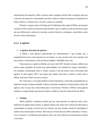 128
entendimento de segmento, enfim, esclarece toda e qualquer dúvida sobre a empresa, para que
o decorrer do projeto de comunicação seja feito e todos os objetivos possam ser alcançados de
forma certeira e evitando erros e revisões, quanto ao conteúdo.
Portanto, a seguir consta o briefing que foi elaborado sobre agência Órbita, que procura
esclarecer todos os pontos necessários para entender o que é a agência, como ela funciona, quais
são seus diferenciais, análises de mercado, contexto histórico, estratégico, concorrência, entre
diversas outras informações.
4.1.1. A agência
 A agência: descrição da agência:
A Órbita é uma agência especializada em entretenimento e que acredita que o
companheirismo deve estar presente em seu trajeto, ou seja, procura criar uma conexão com
seus clientes e funcionários, a fim de firmar lealdade e fidelidade entre eles.
Nesse percurso, a agência trabalha com uma visão 360º, fazendo com que, embora seus
setores sejam separados de acordo suas especialidades, eles mantêm-se sempre conectados e
em constante comunicação entre si, afinal, conexão é um dos pontos mais valorizados pela
agência. Se para alguns, 360º é um trajeto que sempre volta para o mesmo o ponto, para a
Órbita, todo ponto final é um novo começo.
Por conta disso, a inovação também é muito importante e valorizada, principalmente no
segmento em que a empresa trabalha. Liderar e antecipar mudanças é essencial para o futuro da
agência, uma vez que elas a direcionam para o crescimento. Portanto, a Órbita é uma agência
moderna e comprometida, que procura manter a ordem no ciclo de renascimento de ideias.
 Naming:
Órbita significa a trajetória circular que um corpo percorre ao redor do outro, sob a
influência de alguma força externa. A agência adotou este nome com o intuito de representar a
continuidade e conexão, a fim de criar um vínculo com seus clientes, mantê-los interligados e
realizar uma comunicação continua. Além de que o círculo de uma órbita representa o “nascer,
viver e renascer”, considerado pela agência como: um ciclo infinito de renascimento de ideias
e inovações.
 
