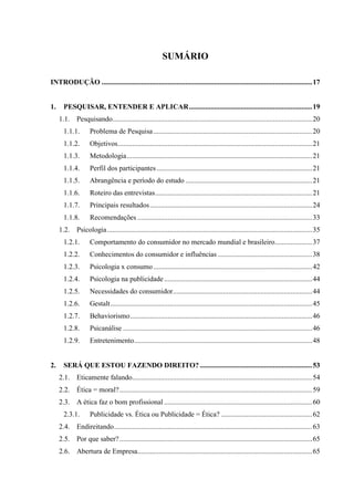 12
SUMÁRIO
INTRODUÇÃO ......................................................................................................................17
1. PESQUISAR, ENTENDER E APLICAR.....................................................................19
1.1. Pesquisando................................................................................................................20
1.1.1. Problema de Pesquisa.........................................................................................20
1.1.2. Objetivos.............................................................................................................21
1.1.3. Metodologia........................................................................................................21
1.1.4. Perfil dos participantes .......................................................................................21
1.1.5. Abrangência e período do estudo .......................................................................21
1.1.6. Roteiro das entrevistas........................................................................................21
1.1.7. Principais resultados...........................................................................................24
1.1.8. Recomendações ..................................................................................................33
1.2. Psicologia...................................................................................................................35
1.2.1. Comportamento do consumidor no mercado mundial e brasileiro.....................37
1.2.2. Conhecimentos do consumidor e influências .....................................................38
1.2.3. Psicologia x consumo.........................................................................................42
1.2.4. Psicologia na publicidade...................................................................................44
1.2.5. Necessidades do consumidor..............................................................................44
1.2.6. Gestalt.................................................................................................................45
1.2.7. Behaviorismo......................................................................................................46
1.2.8. Psicanálise ..........................................................................................................46
1.2.9. Entretenimento....................................................................................................48
2. SERÁ QUE ESTOU FAZENDO DIREITO?...............................................................53
2.1. Eticamente falando.....................................................................................................54
2.2. Ética = moral?............................................................................................................59
2.3. A ética faz o bom profissional ...................................................................................60
2.3.1. Publicidade vs. Ética ou Publicidade = Ética? ...................................................62
2.4. Endireitando...............................................................................................................63
2.5. Por que saber?............................................................................................................65
2.6. Abertura de Empresa..................................................................................................65
 