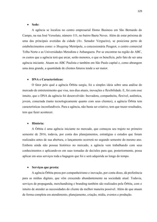 129
 Sede:
A agência se localiza no centro empresarial Domo Business em São Bernardo do
Campo, na rua José Versolato, número 111, no bairro Baeta Neves. Além de estar próxima de
uma das principais avenidas da cidade (Av. Senador Vergueiro), se posiciona perto de
estabelecimentos como: o Shopping Metrópole, a concessionária Peugeot, o centro comercial
Telha Norte e as Universidades Metodista e Anhanguera. Por se encontrar na região do ABC,
os custos que a agência terá que arcar, serão menores, o que os beneficia, pelo fato de ser uma
agência iniciante. Atuam no ABC Paulista e também em São Paulo capital e, como abrangem
uma área grande, a quantidade de clientes futuros tende a ser maior.
 DNA e Características:
O fator pelo qual a agência Órbita surgiu, foi a simples ideia sobre uma análise do
mercado de entretenimento que visa, nos dias atuais, inovações e flexibilidade. E, foi com esse
intuito, que o DNA da agência foi desenvolvido: Inovadora, companheira, flexível, autêntica,
jovem, conectada (tanto tecnologicamente quanto com seus clientes), a agência Órbita tem
características inconfundíveis. Para a agência, não basta ser criativo, tem que trazer resultados,
tem que fazer acontecer.
 História:
A Órbita é uma agência iniciante no mercado, que começou seu trajeto no primeiro
semestre de 2016, todavia, por conta dos planejamentos, estratégias e estudos que foram
realizados antes de sua abertura, o lançamento ocorrerá no segundo semestre do mesmo ano.
Embora ainda não possua histórico no mercado, a agência vem trabalhando com seus
conhecimentos e aplicando-os em suas tomadas de decisões para que, posteriormente, possa
aplicar em seus serviços toda a bagagem que foi e será adquirida ao longo do tempo.
 Serviços que presta:
A agência Órbita preza por companheirismo e inovação, por conta disso, dá preferência
para as mídias digitais, que vêm crescendo abundantemente na sociedade atual. Todavia,
serviços de propaganda, merchandising e branding também são realizados pela Órbita, com o
intuito de atender as necessidades do cliente da melhor maneira possível. Além de que atuam
de forma completa em atendimento, planejamento, criação, mídia, eventos e produção.
 