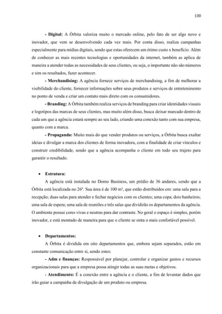 130
- Digital: A Órbita valoriza muito o mercado online, pelo fato de ser algo novo e
inovador, que vem se desenvolvendo cada vez mais. Por conta disso, realiza campanhas
especialmente para mídias digitais, sendo que estas oferecem um ótimo custo x benefício. Além
de conhecer as mais recentes tecnologias e oportunidades da internet, também as aplica de
maneira a atender todas as necessidades de seus clientes, ou seja, o importante não são números
e sim os resultados, fazer acontecer.
- Merchandising: A agência fornece serviços de merchandising, a fim de melhorar a
visibilidade do cliente, fornecer informações sobre seus produtos e serviços de entretenimento
no ponto de venda e criar um contato mais direto com os consumidores.
- Branding: A Órbita também realiza serviços de branding para criar identidades visuais
e logotipos das marcas de seus clientes, mas muito além disso, busca deixar marcado dentro de
cada um que a agência estará sempre ao seu lado, criando uma conexão tanto com sua empresa,
quanto com a marca.
- Propaganda: Muito mais do que vender produtos ou serviços, a Órbita busca exaltar
ideias e divulgar a marca dos clientes de forma inovadora, com a finalidade de criar vínculos e
construir credibilidade, sendo que a agência acompanha o cliente em todo seu trajeto para
garantir o resultado.
 Estrutura:
A agência está instalada no Domo Business, um prédio de 36 andares, sendo que a
Órbita está localizada no 26º. Sua área é de 100 m², que estão distribuídos em: uma sala para a
recepção; duas salas para atender e fechar negócios com os clientes; uma copa; dois banheiros;
uma sala de espera; uma sala de reuniões e três salas que dividirão os departamentos da agência.
O ambiente possui cores vivas e neutras para dar contraste. No geral o espaço é simples, porém
inovador, e está montado de maneira para que o cliente se sinta o mais confortável possível.
 Departamentos:
A Órbita é dividida em oito departamentos que, embora sejam separados, estão em
constante comunicação entre si, sendo estes:
- Adm e finanças: Responsável por planejar, controlar e organizar gastos e recursos
organizacionais para que a empresa possa atingir todas as suas metas e objetivos.
- Atendimento: É a conexão entre a agência e o cliente, a fim de levantar dados que
irão guiar a campanha de divulgação de um produto ou empresa.
 