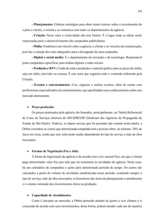 131
- Planejamento: Elabora estratégias para obter maior retorno sobre o investimento do
e para o cliente, e orienta e se comunica com todos os departamentos da agência.
- Criação: Neste setor a criatividade não tem limites. É o lugar onde as ideias serão
expressadas para o desenvolvimento das campanhas publicitárias.
- Mídia: Estabelece um vínculo entre a agência, o cliente e os veículos de comunicação,
pois faz a seleção dos mais adequados para a divulgação de uma campanha.
- Digital e social media: É o departamento da inovação e da tecnologia. Responsável
pelas campanhas específicas para mídias digitais e redes sociais.
- Produção e RTV: Cuida de toda a produção e material gráfico para as peças de mídia,
seja em rádio, televisão ou cinema. É este setor que organiza todo o conteúdo elaborado pela
Criação.
- Eventos e entretenimento: Cria, organiza e realiza eventos, além de contar com
profissionais especializados em entretenimento, que aprofundam seus conhecimentos sobre este
mercado diariamente.
 Preço praticado:
Os preços praticados pela agência são baseados, principalmente, na Tabela Referencial
de Custo de Serviços Internos do SINAPRO/SP (Sindicato das Agências de Propaganda do
Estado de São Paulo). Todavia, se algum serviço que for prestado não constar nesta tabela, a
Órbita considera os custos que determinada campanha terá e procura obter, no mínimo, 30% de
lucro em cima, sendo que este valor pode mudar dependendo do tipo de serviço e mão de obra
necessária.
 Formas de Negociação (Fee e Job):
A forma de negociação da agência é de acordo com o fee mensal fixo, em que o cliente
paga determinado valor fixo por mês que irá remunerar as atividades da agência. Neste caso,
há um calendário de campanhas e ações para determinado período de tempo. Os custos são
calculados a partir do volume de atividades estabelecidas neste período, avaliando sempre o
tipo de serviço, mão de obra necessária, os honorários das áreas de planejamento e atendimento
e o volume estimado dos investimentos feitos na produção.
 Capacidade de Atendimento:
Como é iniciante no mercado, a Órbita pretende atender de quatro a seis clientes e ir
crescendo de acordo com seus investimentos, desta forma, poderá atender cada um de maneira
 