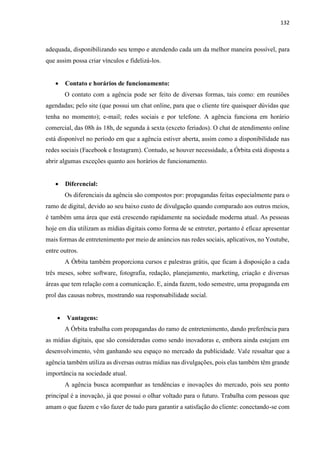 132
adequada, disponibilizando seu tempo e atendendo cada um da melhor maneira possível, para
que assim possa criar vínculos e fidelizá-los.
 Contato e horários de funcionamento:
O contato com a agência pode ser feito de diversas formas, tais como: em reuniões
agendadas; pelo site (que possui um chat online, para que o cliente tire quaisquer dúvidas que
tenha no momento); e-mail; redes sociais e por telefone. A agência funciona em horário
comercial, das 08h às 18h, de segunda à sexta (exceto feriados). O chat de atendimento online
está disponível no período em que a agência estiver aberta, assim como a disponibilidade nas
redes sociais (Facebook e Instagram). Contudo, se houver necessidade, a Órbita está disposta a
abrir algumas exceções quanto aos horários de funcionamento.
 Diferencial:
Os diferenciais da agência são compostos por: propagandas feitas especialmente para o
ramo de digital, devido ao seu baixo custo de divulgação quando comparado aos outros meios,
é também uma área que está crescendo rapidamente na sociedade moderna atual. As pessoas
hoje em dia utilizam as mídias digitais como forma de se entreter, portanto é eficaz apresentar
mais formas de entretenimento por meio de anúncios nas redes sociais, aplicativos, no Youtube,
entre outros.
A Órbita também proporciona cursos e palestras grátis, que ficam à disposição a cada
três meses, sobre software, fotografia, redação, planejamento, marketing, criação e diversas
áreas que tem relação com a comunicação. E, ainda fazem, todo semestre, uma propaganda em
prol das causas nobres, mostrando sua responsabilidade social.
 Vantagens:
A Órbita trabalha com propagandas do ramo de entretenimento, dando preferência para
as mídias digitais, que são consideradas como sendo inovadoras e, embora ainda estejam em
desenvolvimento, vêm ganhando seu espaço no mercado da publicidade. Vale ressaltar que a
agência também utiliza as diversas outras mídias nas divulgações, pois elas também têm grande
importância na sociedade atual.
A agência busca acompanhar as tendências e inovações do mercado, pois seu ponto
principal é a inovação, já que possui o olhar voltado para o futuro. Trabalha com pessoas que
amam o que fazem e vão fazer de tudo para garantir a satisfação do cliente: conectando-se com
 