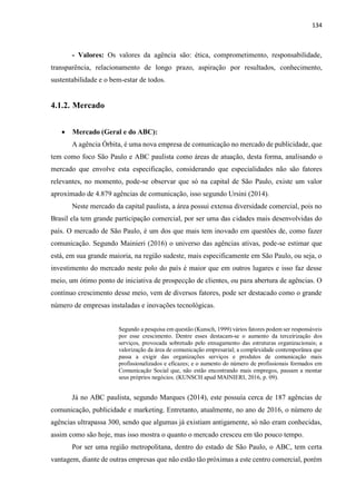 134
- Valores: Os valores da agência são: ética, comprometimento, responsabilidade,
transparência, relacionamento de longo prazo, aspiração por resultados, conhecimento,
sustentabilidade e o bem-estar de todos.
4.1.2. Mercado
 Mercado (Geral e do ABC):
A agência Órbita, é uma nova empresa de comunicação no mercado de publicidade, que
tem como foco São Paulo e ABC paulista como áreas de atuação, desta forma, analisando o
mercado que envolve esta especificação, considerando que especialidades não são fatores
relevantes, no momento, pode-se observar que só na capital de São Paulo, existe um valor
aproximado de 4.879 agências de comunicação, isso segundo Ursini (2014).
Neste mercado da capital paulista, a área possui extensa diversidade comercial, pois no
Brasil ela tem grande participação comercial, por ser uma das cidades mais desenvolvidas do
país. O mercado de São Paulo, é um dos que mais tem inovado em questões de, como fazer
comunicação. Segundo Mainieri (2016) o universo das agências ativas, pode-se estimar que
está, em sua grande maioria, na região sudeste, mais especificamente em São Paulo, ou seja, o
investimento do mercado neste polo do país é maior que em outros lugares e isso faz desse
meio, um ótimo ponto de iniciativa de prospecção de clientes, ou para abertura de agências. O
contínuo crescimento desse meio, vem de diversos fatores, pode ser destacado como o grande
número de empresas instaladas e inovações tecnológicas.
Segundo a pesquisa em questão (Kunsch, 1999) vários fatores podem ser responsáveis
por esse crescimento. Dentre esses destacam-se o aumento da terceirização dos
serviços, provocada sobretudo pelo enxugamento das estruturas organizacionais; a
valorização da área de comunicação empresarial; a complexidade contemporânea que
passa a exigir das organizações serviços e produtos de comunicação mais
profissionalizados e eficazes; e o aumento do número de profissionais formados em
Comunicação Social que, não estão encontrando mais empregos, passam a montar
seus próprios negócios. (KUNSCH apud MAINIERI, 2016, p. 09).
Já no ABC paulista, segundo Marques (2014), este possuía cerca de 187 agências de
comunicação, publicidade e marketing. Entretanto, atualmente, no ano de 2016, o número de
agências ultrapassa 300, sendo que algumas já existiam antigamente, só não eram conhecidas,
assim como são hoje, mas isso mostra o quanto o mercado cresceu em tão pouco tempo.
Por ser uma região metropolitana, dentro do estado de São Paulo, o ABC, tem certa
vantagem, diante de outras empresas que não estão tão próximas a este centro comercial, porém
 