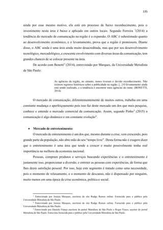 135
ainda por esse mesmo motivo, ela está em processo de baixo reconhecimento, pois o
investimento nesta área é baixo e aplicado em outros locais. Segundo Ferreira 1
(2014) a
tendência do mercado de comunicação na região é a expansão. O ABC é subestimado quanto
ao desenvolvimento econômico, e o levantamento, prova que a região é promissora. Diante
disso, o ABC ainda é uma área ainda muito desacreditada, mas que por seu desenvolvimento
tecnológico, mercadológico, e crescente envolvimento com diversas áreas da comunicação, tem
grandes chances de se colocar presente na área.
De acordo com Bonetti2
(2014), entrevistado por Marques, da Universidade Metodista
de São Paulo:
As agências da região, no entanto, nunca tiveram o devido reconhecimento. Não
existem registros históricos sobre a publicidade na região. [...] O levantamento ainda
está sendo realizado, e a tendência é encontrar mais agências do ramo. (BONETTI,
2014).
O mercado de comunicação, diferentementemente de muitos outros, trabalha em uma
constante mudança e aperfeiçoamento pois isso faz deste mercado um dos que mais pesquisa,
conhece e entende o mercado comercial da comunicação. Assim, segundo Pinho3
(2015) a
comunicação é algo dinâmico e em constante evolução”.
 Mercado de entretenimento:
O mercado de entretenimento é um dos que, mesmo durante a crise, vem crescendo, pois
grande parte da população, não abre mão do seu “tempo livre”. Desta forma não é exagero dizer
que o entretenimento é uma área que tende a crescer e muito possivelmente tenha real
importância na melhora da economia nacional.
Pessoas, compram produtos e serviços buscando experiências e o entretenimento é
justamente isso, proporcionar a diversão, e entreter as pessoas com experiências, de forma que
lhes deem satisfação pessoal. Por isso, hoje este segmento é tratado como uma necessidade,
pois o momento de relaxamento, e o momento de descanso, não é dispensado por ninguém,
muito menos em uma época de crise econômica, política e social.
1
Entrevistado por Jessica Marques, escritora do site Rudge Ramos online. Fornecido para o público pela
Universidade Metodista de São Paulo.
2
Entrevistado por Jessica Marques, escritora do site Rudge Ramos online. Fornecido para o público pela
Universidade Metodista de São Paulo.
3
Entrevistado por Daniele França escritora do portal Metodista de São Paulo e Roger Vesco, escritor do portal
Metodista de São Paulo. Entrevista fornecida para o público pela Universidade Metodista de São Paulo.
 