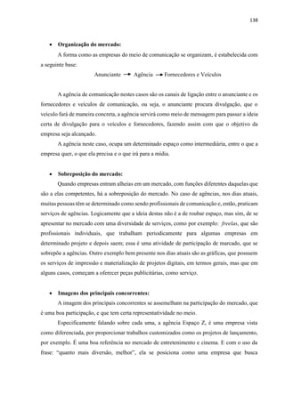 138
 Organização do mercado:
A forma como as empresas do meio de comunicação se organizam, é estabelecida com
a seguinte base:
Anunciante Agência Fornecedores e Veículos
A agência de comunicação nestes casos são os canais de ligação entre o anunciante e os
fornecedores e veículos de comunicação, ou seja, o anunciante procura divulgação, que o
veículo fará de maneira concreta, a agência servirá como meio de mensagem para passar a ideia
certa de divulgação para o veículos e fornecedores, fazendo assim com que o objetivo da
empresa seja alcançado.
A agência neste caso, ocupa um determinado espaço como intermediária, entre o que a
empresa quer, o que ela precisa e o que irá para a mídia.
 Sobreposição do mercado:
Quando empresas entram alheias em um mercado, com funções diferentes daquelas que
são a elas competentes, há a sobreposição do mercado. No caso de agências, nos dias atuais,
muitas pessoas têm se determinado como sendo profissionais de comunicação e, então, praticam
serviços de agências. Logicamente que a ideia destas não é a de roubar espaço, mas sim, de se
apresentar no mercado com uma diversidade de serviços, como por exemplo: freelas, que são
profissionais individuais, que trabalham periodicamente para algumas empresas em
determinado projeto e depois saem; essa é uma atividade de participação de marcado, que se
sobrepõe a agências. Outro exemplo bem presente nos dias atuais são as gráficas, que possuem
os serviços de impressão e materialização de projetos digitais, em termos gerais, mas que em
alguns casos, começam a oferecer peças publicitárias, como serviço.
 Imagens dos principais concorrentes:
A imagem dos principais concorrentes se assemelham na participação do mercado, que
é uma boa participação, e que tem certa representatividade no meio.
Especificamente falando sobre cada uma, a agência Espaço Z, é uma empresa vista
como diferenciada, por proporcionar trabalhos customizados como os projetos de lançamento,
por exemplo. É uma boa referência no mercado de entretenimento e cinema. E com o uso da
frase: “quanto mais diversão, melhor”, ela se posiciona como uma empresa que busca
 