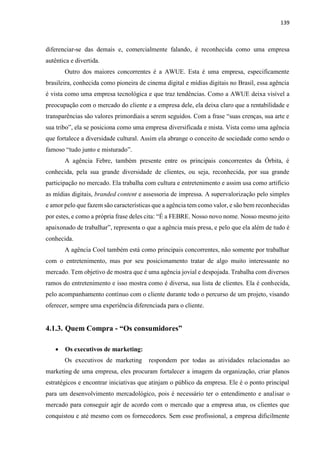 139
diferenciar-se das demais e, comercialmente falando, é reconhecida como uma empresa
autêntica e divertida.
Outro dos maiores concorrentes é a AWUE. Esta é uma empresa, especificamente
brasileira, conhecida como pioneira de cinema digital e mídias digitais no Brasil, essa agência
é vista como uma empresa tecnológica e que traz tendências. Como a AWUE deixa visível a
preocupação com o mercado do cliente e a empresa dele, ela deixa claro que a rentabilidade e
transparências são valores primordiais a serem seguidos. Com a frase “suas crenças, sua arte e
sua tribo”, ela se posiciona como uma empresa diversificada e mista. Vista como uma agência
que fortalece a diversidade cultural. Assim ela abrange o conceito de sociedade como sendo o
famoso “tudo junto e misturado”.
A agência Febre, também presente entre os principais concorrentes da Órbita, é
conhecida, pela sua grande diversidade de clientes, ou seja, reconhecida, por sua grande
participação no mercado. Ela trabalha com cultura e entretenimento e assim usa como artificio
as mídias digitais, branded content e assessoria de impressa. A supervalorização pelo simples
e amor pelo que fazem são características que a agência tem como valor, e são bem reconhecidas
por estes, e como a própria frase deles cita: “É a FEBRE. Nosso novo nome. Nosso mesmo jeito
apaixonado de trabalhar”, representa o que a agência mais presa, e pelo que ela além de tudo é
conhecida.
A agência Cool também está como principais concorrentes, não somente por trabalhar
com o entretenimento, mas por seu posicionamento tratar de algo muito interessante no
mercado. Tem objetivo de mostra que é uma agência jovial e despojada. Trabalha com diversos
ramos do entretenimento e isso mostra como é diversa, sua lista de clientes. Ela é conhecida,
pelo acompanhamento contínuo com o cliente durante todo o percurso de um projeto, visando
oferecer, sempre uma experiência diferenciada para o cliente.
4.1.3. Quem Compra - “Os consumidores”
 Os executivos de marketing:
Os executivos de marketing respondem por todas as atividades relacionadas ao
marketing de uma empresa, eles procuram fortalecer a imagem da organização, criar planos
estratégicos e encontrar iniciativas que atinjam o público da empresa. Ele é o ponto principal
para um desenvolvimento mercadológico, pois é necessário ter o entendimento e analisar o
mercado para conseguir agir de acordo com o mercado que a empresa atua, os clientes que
conquistou e até mesmo com os fornecedores. Sem esse profissional, a empresa dificilmente
 