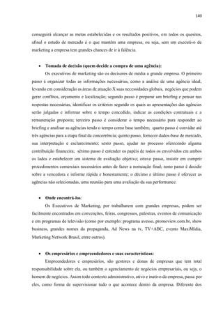140
conseguirá alcançar as metas estabelecidas e os resultados positivos, em todos os quesitos,
afinal o estudo de mercado é o que mantêm uma empresa, ou seja, sem um executivo de
marketing a empresa tem grandes chances de ir à falência.
 Tomada de decisão (quem decide a compra de uma agência):
Os executivos de marketing são os decisores de média a grande empresa. O primeiro
passo é organizar todas as informações necessárias, como a análise de uma agência ideal,
levando em consideração as áreas de atuação X suas necessidades globais, negócios que podem
gerar conflitos, orçamento e localização; segundo passo é preparar um briefing e pensar nas
respostas necessárias, identificar os critérios segundo os quais as apresentações das agências
serão julgadas e informar sobre o tempo concedido, indicar as condições contratuais e a
remuneração proposta; terceiro passo é considerar o tempo necessário para responder ao
briefing e analisar as agências tendo o tempo como base também; quarto passo é convidar até
três agências para a etapa final da concorrência; quinto passo, fornecer dados-base de mercado,
sua interpretação e esclarecimento; sexto passo, ajudar no processo oferecendo alguma
contribuição financeira; sétimo passo é entender os papéis de todos os envolvidos em ambos
os lados e estabelecer um sistema de avaliação objetivo; oitavo passo, insistir em cumprir
procedimentos comerciais necessários antes de fazer a nomeação final; nono passo é decidir
sobre a vencedora e informe rápida e honestamente; o décimo e último passo é oferecer as
agências não selecionadas, uma reunião para uma avaliação da sua performance.
 Onde encontrá-los:
Os Executivos de Marketing, por trabalharem com grandes empresas, podem ser
facilmente encontrados em convenções, feiras, congressos, palestras, eventos de comunicação
e em programas de televisão (como por exemplo: programa avesso, promoview.com.br, show
business, grandes nomes da propaganda, Ad News na tv, TV+ABC, evento MaxiMídia,
Marketing Network Brasil, entre outros).
 Os empresários e empreendedores e suas características:
Empreendedores e empresários, são gestores e donas de empresas que tem total
responsabilidade sobre ela, ou também o agenciamento de negócios empresariais, ou seja, o
homem de negócios. Assim todo contexto administrativo, ativo e inativo da empresa, passa por
eles, como forma de supervisionar tudo o que acontece dentro da empresa. Diferente dos
 