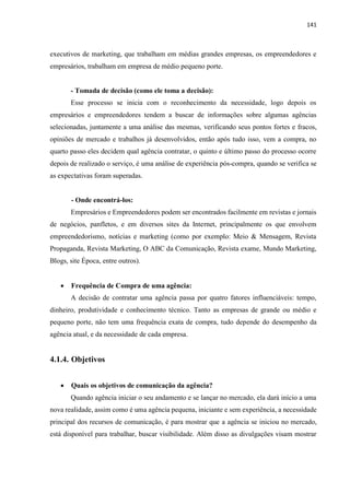 141
executivos de marketing, que trabalham em médias grandes empresas, os empreendedores e
empresários, trabalham em empresa de médio pequeno porte.
- Tomada de decisão (como ele toma a decisão):
Esse processo se inicia com o reconhecimento da necessidade, logo depois os
empresários e empreendedores tendem a buscar de informações sobre algumas agências
selecionadas, juntamente a uma análise das mesmas, verificando seus pontos fortes e fracos,
opiniões de mercado e trabalhos já desenvolvidos, então após tudo isso, vem a compra, no
quarto passo eles decidem qual agência contratar, o quinto e último passo do processo ocorre
depois de realizado o serviço, é uma análise de experiência pós-compra, quando se verifica se
as expectativas foram superadas.
- Onde encontrá-los:
Empresários e Empreendedores podem ser encontrados facilmente em revistas e jornais
de negócios, panfletos, e em diversos sites da Internet, principalmente os que envolvem
empreendedorismo, notícias e marketing (como por exemplo: Meio & Mensagem, Revista
Propaganda, Revista Marketing, O ABC da Comunicação, Revista exame, Mundo Marketing,
Blogs, site Época, entre outros).
 Frequência de Compra de uma agência:
A decisão de contratar uma agência passa por quatro fatores influenciáveis: tempo,
dinheiro, produtividade e conhecimento técnico. Tanto as empresas de grande ou médio e
pequeno porte, não tem uma frequência exata de compra, tudo depende do desempenho da
agência atual, e da necessidade de cada empresa.
4.1.4. Objetivos
 Quais os objetivos de comunicação da agência?
Quando agência iniciar o seu andamento e se lançar no mercado, ela dará início a uma
nova realidade, assim como é uma agência pequena, iniciante e sem experiência, a necessidade
principal dos recursos de comunicação, é para mostrar que a agência se iniciou no mercado,
está disponível para trabalhar, buscar visibilidade. Além disso as divulgações visam mostrar
 