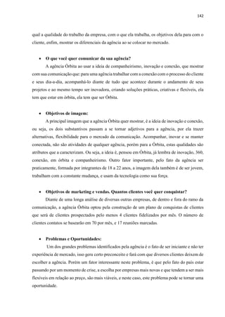 142
qual a qualidade do trabalho da empresa, com o que ela trabalha, os objetivos dela para com o
cliente, enfim, mostrar os diferenciais da agência ao se colocar no mercado.
 O que você quer comunicar da sua agência?
A agência Órbita ao usar a ideia de companheirismo, inovação e conexão, que mostrar
com sua comunicação que: para uma agência trabalhar com a conexão com o processo do cliente
e seus dia-a-dia, acompanhá-lo diante de tudo que acontece durante o andamento de seus
projetos e ao mesmo tempo ser inovadora, criando soluções práticas, criativas e flexíveis, ela
tem que estar em órbita, ela tem que ser Órbita.
 Objetivos de imagem:
A principal imagem que a agência Órbita quer mostrar, é a ideia de inovação e conexão,
ou seja, os dois substantivos passam a se tornar adjetivos para a agência, por ela trazer
alternativas, flexibilidade para o mercado da comunicação. Acompanhar, inovar e se manter
conectada, não são atividades de qualquer agência, porém para a Órbita, estas qualidades são
atributos que a caracterizam. Ou seja, a ideia é, pensou em Órbita, já lembra de inovação, 360,
conexão, em órbita e companheirismo. Outro fator importante, pelo fato da agência ser
praticamente, formada por integrantes de 18 a 22 anos, a imagem dela também é de ser jovem,
trabalham com a constante mudança, e usam da tecnologia como sua força.
 Objetivos de marketing e vendas. Quantos clientes você quer conquistar?
Diante de uma longa análise de diversas outras empresas, de dentro e fora do ramo da
comunicação, a agência Órbita optou pela construção de um plano de conquistas de clientes
que será de clientes prospectados pelo menos 4 clientes fidelizados por mês. O número de
clientes contatos se basearão em 70 por mês, e 17 reuniões marcadas.
 Problemas e Oportunidades:
Um dos grandes problemas identificados pela agência é o fato de ser iniciante e não ter
experiência de mercado, isso gera certo preconceito e fará com que diversos clientes deixem de
escolher a agência. Porém um fator interessante neste problema, é que pelo fato do país estar
passando por um momento de crise, a escolha por empresas mais novas e que tendem a ser mais
flexíveis em relação ao preço, são mais viáveis, e neste caso, este problema pode se tornar uma
oportunidade.
 