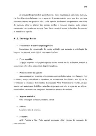 143
Já uma grande oportunidade que influencia e muito na entrada da agência no mercado,
é o fato dela está trabalhando com o segmento de entretenimento, que é uma área que vem
crescendo, mesmo em épocas de crise. Assim agência, dificilmente terá problemas com baixa
do mercado, afinal os clientes das grandes, médias e pequenas empresas estão sempre
consumindo estes produtos e serviços. Desta forma estes dois pontos, influenciam diretamente
os trabalhos da agência.
4.1.5. Estratégia Básica
 Ferramentas de comunicação sugeridas:
Ferramentas de comunicação de grande utilidade para aumentar a visibilidade da
empresa são: eventos, mídia digital, impressa e eletrônica.
 Peças sugeridas:
As peças sugeridas são: página dupla de revista, banner em site da internet, folhetos e
anúncios em televisão e redes sociais da própria agência.
 Posicionamento da agência:
A empresa quer ser percebida pelo mercado como sendo inovadora, pois ela nasce, vive
e renasce, sempre entendendo e atendendo as necessidades dos clientes, sem deixar de
acompanhar as tendências do mercado e da sociedade. Além de transmitir a conexão, um dos
pontos mais valorizados da Órbita, pois ela está presente em todo o trajeto de seu cliente,
entendendo-o e atendendo-o, sem jamais abandoná-lo no meio do caminho.
 Approach criativo:
Uma abordagem inovadora, moderna e atual.
 Pólices:
Logotipo; falar da conexão.
 Mercado:
ABC Paulista e São Paulo capital, procurado obter clientes do segmento de
entretenimento.
 