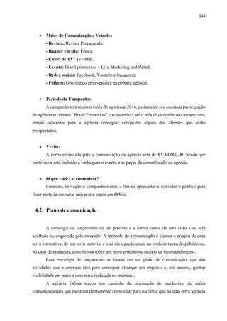 144
 Meios de Comunicação e Veículos
- Revista: Revista Propaganda;
- Banner em site: Época;
- Canal de TV: Tv+ABC;
- Evento: Brazil promotion – Live Marketing and Retail;
- Redes sociais: Facebook, Youtube e Instagram;
- Folheto: Distribuído em eventos e na própria agência.
 Período da Campanha:
A campanha terá início no mês de agosto de 2016, justamente por causa da participação
da agência no evento “Brazil Promotion” e se estenderá até o mês de dezembro do mesmo ano,
tempo suficiente para a agência conseguir conquistar alguns dos clientes que serão
prospectados.
 Verba:
A verba estipulada para a comunicação da agência será de R$ 64.000,00. Sendo que
neste valor está incluído a verba para o evento e as peças de comunicação da agência.
 O que você vai comunicar?
Conexão, inovação e companheirismo, a fim de apresentar e convidar o público para
fazer parte de um novo universo e entrar em Órbita.
4.2. Plano de comunicação
A estratégia de lançamento de um produto é a forma como ele será visto e se será
acolhido ou esquecido pelo mercado. A intenção da comunicação é clamar a criação de uma
nova alternativa, de um novo material e essa divulgação ajuda no conhecimento do público ou,
no caso de empresas, dos clientes sobre um novo produto ou projeto de empreendimento.
Essa estratégia de lançamento se baseia em um plano de comunicação, que são
atividades que a empresa fará para conseguir alcançar um objetivo e, até mesmo, ganhar
visibilidade em meio a uma nova realidade no mercado.
A agência Órbita traçou um caminho de orientação de marketing, de ações
comunicacionais que mostram diretamente como falar para o cliente que há uma nova agência
 