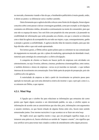145
no mercado, claramente visando o fato de que, o bombardeio publicitário é muito grande, então,
ir direto ao ponto e se diferenciar seria o melhor caminho.
Outra ferramenta que a agência decidiu colocar como frente de divulgação, foram alguns
conceitos sobre como passar e deixar a mensagem guardada, como por exemplo: as divulgações
constantes em diferentes mídias, deixando-a continuamente na mente do consumidor, para que
este não se esqueça da marca. Isso será feito com propósito de estar presente e já pensando na
credibilidade de informações que serão passadas aos clientes, em que o conceito se relaciona
com o ideal da agência de acompanhá-los em todo seu trajeto, o que, consequentemente, ganha
a atenção e garante a confiabilidade. A agência decidiu falar de maneira simples, para que não
haja dúvidas sobre o que está sendo apresentado.
Em termos gerais, a Órbita utiliza quatro pilares para se estruturar na sua comunicação
de engajamento no mercado, que são: o plano de marketing, apresentação da identidade visual,
materiais para estratégia de comunicação e a efetiva divulgação.
A conquista de clientes se baseia em buscar perfis de empresas com atividades em
entretenimento, ou seja: livrarias, editoras, cinemas, produtoras cinematográficas, entre outras;
e também diretores e donos de empresas - novas ou já inseridas no mercado - e que tenham
interesse de investimento em comunicação. Estes farão parte do projeto de prospecção, pois são
o público-alvo da agência.
A notoriedade da empresa se dará a partir do investimento no primeiro passo para
aparição no mercado, que será uma alternativa criativa de mostrar: o que; o por quê; como é; e,
se entrarem em Órbita, o que esperar.
4.2.1. Mind Map
A ligação que o cérebro faz para relacionar as informações que armazena são como
pontes que ligam alguns assuntos a um determinado padrão, ou seja, o cérebro separa as
informações de acordo com as características que elas têm, pois, informações com argumentos
e assunto similares, ou que fazem relação de alguma forma entre eles, fazem mais sentido
armazenadas juntas. Esse mesmo raciocínio é o que acontece ao se fazer um mind map.
Do inglês mind, que significa mente e map, que em português significa mapa, ao se
tornarem uma palavra só, fazem referência ao sentido de “mapear a mente”, isto significa que
esse artifício serve para tornar mais simples a ordem de entendimento sobre algum processo.
 