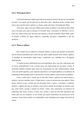 148
4.2.2. Mensagem-chave
A ideia principal que a agência quer deixar na mente do cliente é de que ela o acompanha
em todo o seu trajeto, que faz parte do seu dia-a-dia e não o abandona jamais, criando, desta
forma, uma conexão entre a agência e o cliente, sendo esta muito valorizada pela Órbita.
Além disso, outra coisa que a Órbita quer mostrar ao público é que anda de mãos dadas
com a inovação, pois, para se destacar no mercado atual, é necessário ser diferente e inovar.
Com isso, espera mostrar que não busca por números e sim por resultados. Desta forma, pode-
se resumir a Órbita em quatro adjetivos: conectada, inovadora, companheira e que faz
acontecer.
4.2.3. Meios a utilizar
Para cumprir com os objetivos e alcançar clientes, os meios que deverão ser utilizados
são de extrema importância, pois serão eles que farão o papel de ponte entre cliente e agência.
A estratégia de comunicação citada acima é exatamente isso: trabalhar com a divulgação
materializada.
A criação de peças publicitárias tem real importância, pois, com elas, cada pessoa que
as verem, principalmente se for a pessoa certa, será representada por um passo a frente. É
necessário também entender quais meios de comunicação são mais influenciadores, afinal,
existe um perfil específico, para empresas específicas, com empreendedores e/ou diretores de
marketing de determinados perfis e que buscam o mesmo objetivo: aparecer para seu público.
Como a razão entre o círculo que se cria entre cliente e agência têm muitos pontos a
analisar, é preciso entender como o cliente pensa e como ele procura por uma agência. Desta
forma, observa-se que o cliente tem três principais focos: o preço, a estratégia e confiança,
portanto, a agência tem que ter atenção a esses pontos quando for divulgar sua empresa, para
que, desta forma, consiga a atenção do cliente. Assim, estes empresários (ou diretores de
marketing) têm locais, eventos, revistas, sites, jornais e canais de televisão específicos que
fazem parte do seu cotidiano, ou até mesmo que sejam instrumentos de procura por novas
empresas. Esses fatores podem ser interpretados como estratégias para chegar mais perto do
cliente.
 