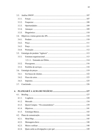 14
3.3. Análise SWOT.........................................................................................................107
3.3.1. Forças: ..............................................................................................................107
3.3.2. Fraquezas:.........................................................................................................108
3.3.3. Oportunidades:..................................................................................................109
3.3.4. Ameaças: ..........................................................................................................109
3.3.5. Diagnóstico:......................................................................................................110
3.4. Objetivos e metas gerais dos 4Ps.............................................................................110
3.4.1. Produto..............................................................................................................110
3.4.2. Preço.................................................................................................................111
3.4.3. Praça .................................................................................................................111
3.4.4. Promoção..........................................................................................................112
3.5. Estratégia do produto “Agência” .............................................................................113
3.5.1. Estrutura organizacional...................................................................................113
3.5.1.1. Entrando em Órbita...........................................................................114
3.5.2. Fluxograma.......................................................................................................116
3.5.3. Portfólio de serviços.........................................................................................118
3.6. Estratégia de preços .................................................................................................119
3.6.1. Em busca de clientes.........................................................................................122
3.6.2. Fluxo de caixa...................................................................................................123
3.6.3. Impostos............................................................................................................125
3.7. Concluindo...............................................................................................................126
4. PLANEJAR É A ALMA DO NEGÓCIO ...................................................................127
4.1. Briefing ....................................................................................................................127
4.1.1. A agência..........................................................................................................128
4.1.2. Mercado............................................................................................................134
4.1.3. Quem Compra - “Os consumidores”................................................................139
4.1.4. Objetivos...........................................................................................................141
4.1.5. Estratégia Básica...............................................................................................143
4.2. Plano de comunicação..............................................................................................144
4.2.1. Mind Map .........................................................................................................145
4.2.2. Mensagem-chave..............................................................................................148
4.2.3. Meios a utilizar.................................................................................................148
4.2.4. Quais serão as divulgações e por quê ...............................................................149
 