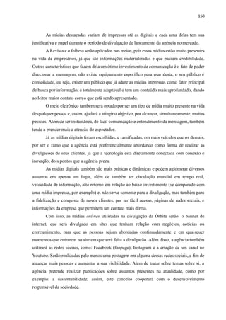 150
As mídias destacadas variam de impressas até as digitais e cada uma delas tem sua
justificativa e papel durante o período de divulgação de lançamento da agência no mercado.
A Revista e o folheto serão aplicados nos meios, pois essas mídias estão muito presentes
na vida de empresários, já que são informações materializadas e que passam credibilidade.
Outras características que fazem dela um ótimo investimento de comunicação é o fato de poder
direcionar a mensagem, não existe equipamento específico para usar desta, o seu público é
consolidado, ou seja, existe um público que já adere as mídias impressas como fator principal
de busca por informação, é totalmente adaptável e tem um conteúdo mais aprofundado, dando
ao leitor maior contato com o que está sendo apresentado.
O meio eletrônico também será optado por ser um tipo de mídia muito presente na vida
de qualquer pessoa e, assim, ajudará a atingir o objetivo, por alcançar, simultaneamente, muitas
pessoas. Além de ser instantânea, de fácil comunicação e entendimento da mensagem, também
tende a prender mais a atenção do espectador.
Já as mídias digitais foram escolhidas, e ramificadas, em mais veículos que os demais,
por ser o ramo que a agência está preferencialmente abordando como forma de realizar as
divulgações de seus clientes, já que a tecnologia está diretamente conectada com conexão e
inovação, dois pontos que a agência preza.
As mídias digitais também são mais práticas e dinâmicas e podem aglomerar diversos
assuntos em apenas um lugar, além de também ter circulação mundial em tempo real,
velocidade de informação, alto retorno em relação ao baixo investimento (se comparado com
uma mídia impressa, por exemplo) e, não serve somente para a divulgação, mas também para
a fidelização e conquista de novos clientes, por ter fácil acesso, páginas de redes sociais, e
informações da empresa que permitem um contato mais direto.
Com isso, as mídias onlines utilizadas na divulgação da Órbita serão: o banner de
internet, que será divulgado em sites que tenham relação com negócios, notícias ou
entretenimento, para que as pessoas sejam abordadas continuadamente e em quaisquer
momentos que entrarem no site em que será feita a divulgação. Além disso, a agência também
utilizará as redes sociais, como: Facebook (fanpage), Instagram e a criação de um canal no
Youtube. Serão realizadas pelo menos uma postagem em alguma dessas redes sociais, a fim de
alcançar mais pessoas e aumentar a sua visibilidade. Além de tratar sobre temas sobre si, a
agência pretende realizar publicações sobre assuntos presentes na atualidade, como por
exemplo: a sustentabilidade, assim, este conceito cooperará com o desenvolvimento
responsável da sociedade.
 