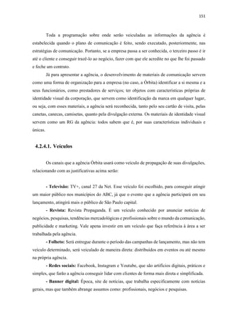 151
Toda a programação sobre onde serão veiculadas as informações da agência é
estabelecida quando o plano de comunicação é feito, sendo executado, posteriormente, nas
estratégias de comunicação. Portanto, se a empresa passa a ser conhecida, o terceiro passo é ir
até o cliente e conseguir trazê-lo ao negócio, fazer com que ele acredite no que lhe foi passado
e feche um contrato.
Já para apresentar a agência, o desenvolvimento de materiais de comunicação servem
como uma forma de organização para a empresa (no caso, a Órbita) identificar a si mesma e a
seus funcionários, como prestadores de serviços; ter objetos com características próprias de
identidade visual da corporação, que servem como identificação da marca em qualquer lugar,
ou seja, com esses materiais, a agência será reconhecida, tanto pelo seu cartão de visita, pelas
canetas, canecas, camisetas, quanto pela divulgação externa. Os materiais de identidade visual
servem como um RG da agência: todos sabem que é, por suas características individuais e
únicas.
4.2.4.1. Veículos
Os canais que a agência Órbita usará como veículo de propagação de suas divulgações,
relacionando com as justificativas acima serão:
- Televisão: TV+, canal 27 da Net. Esse veículo foi escolhido, para conseguir atingir
um maior público nos municípios do ABC, já que o evento que a agência participará em seu
lançamento, atingirá mais o público de São Paulo capital.
- Revista: Revista Propaganda. É um veículo conhecido por anunciar notícias de
negócios, pesquisas, tendências mercadológicas e profissionais sobre o mundo da comunicação,
publicidade e marketing. Vale apena investir em um veículo que faça referência à área a ser
trabalhada pela agência.
- Folheto: Será entregue durante o período das campanhas de lançamento, mas não tem
veículo determinado, será veiculado de maneira direta: distribuídos em eventos ou até mesmo
na própria agência.
- Redes sociais: Facebook, Instagram e Youtube, que são artifícios digitais, práticos e
simples, que farão a agência conseguir lidar com clientes de forma mais direta e simplificada.
- Banner digital: Época, site de notícias, que trabalha especificamente com notícias
gerais, mas que também abrange assuntos como: profissionais, negócios e pesquisas.
 