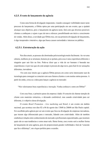 152
4.2.5. Evento de lançamento da agência
Como uma forma de divulgação impactante, visando conseguir visibilidade maior neste
processo de lançamento, a Órbita optou por uma participação em um evento, que a ajudará
alcançar seus objetivos, pois o lançamento da agência neste, fará com que diversos possíveis
clientes a conheçam e vejam o que ela tem a oferecer, possibilitando um início e crescimento
de vendas. Além disso, a novidade que Órbita traz, em sua primeira divulgação de lançamento,
é algo inesperado e interativo, algo que busca causar curiosidade e interesse no público.
4.2.5.1. Estruturação da ação
Nos dias atuais, as pessoas são dominadas pela tecnologia muito facilmente. Ao ver uma
câmera, mulheres já se arrumam, homens já se ajeitam, pois essa é uma experiência diferente e
ninguém quer sair feio na foto. Pode-se dizer que a vida do ser humano é baseada nas
experiências e é por isso que ele está sempre à procura de algo novo, para fazê-lo ter sensações
diferentes, inovadoras.
Foi com esse intuito que a agência Órbita pensou em como seria interessante usar da
tecnologia para conseguir se conectar com seus futuros clientes e com muitas outras pessoas. A
partir de então, criou-se a ideia para lançar a agência no mercado:
“Nós valorizamos boas experiências e inovação. Venha conhecer e entre em Órbita!”
Com essa frase, o primeiro passo da empresa é dado. O conceito de chamar atenção do
cliente com materiais rotineiros, o deixando confortável, mas usando criatividade para ser
diferente, é o objetivo dessa divulgação.
O evento Brazil Promotion - Live marketing and Retail, é um evento em âmbito
nacional, que acontece nos dias 02 a 04 de agosto das 13h00 às 20h00 em São Paulo capital.
Foi escolhido pela agência por ser um evento que foca na divulgação de empresas inovadoras,
que trazem algo diferenciado para o mercado, lidando com criatividade. Além de também
estabelecer relação entre conhecimento do mercado e profissionais especializados, que mostram
quais são as suas tendências e como atuar nele. Desta forma, esse evento será a melhor forma
de lançamento de uma agência, pois ele proporcionará grande visibilidade e fará da “conexão
que faz a diferença”, um slogan perfeito para a ocasião.
 