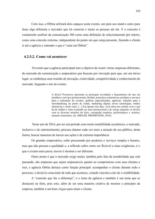 153
Com isso, a Órbita utilizará dois espaços neste evento, um para seu stand e outro para
fazer algo diferente e inovador que irá conectar e trazer as pessoas até ele. E o conceito é
exatamente usufruir da comunicação 360 como uma definição de relacionamento por inteiro,
como uma conexão extrema, independente do ponto em que esteja presente, fazendo o cliente
ir até a agência e entender o que é “estar em Órbita”.
4.2.5.2. Como vai acontecer
O evento que a agência participará tem o objetivo de reunir várias empresas diferentes,
do mercado da comunicação e empresários que buscam por inovação para que, em um único
lugar, se estabeleça uma reunião de inovação, criatividade, competitividade e conhecimento de
mercado. Segundo o site do evento:
A Brazil Promotion apresenta as principais novidades e lançamentos do ano em
produtos e serviços promocionais, brindes, presentes corporativos, produtos e serviços
para a realização de eventos, gráficas especializadas, agências, soluções para o
merchandising no ponto de venda, marketing digital, novas tecnologias, mídias
interativas e muito mais. [...] Em apenas três dias, você entra em contato com o que
há de melhor e mais avançado no setor promocional e de varejo enquanto se diverte
com as diversas atrações da feira: cenografia temática, performances e sorteios,
atrações itinerantes, etc. (BRAZIL PROMOTION, 2016).
Neste ano de 2016, por ser um período com muita instabilidade econômica, o mercado,
inclusive o de entretenimento, procura chamar cada vez mais a atenção de seu público, desta
forma, buscar maneiras de inovar nas ações é de extrema importância.
Os grandes empresários, estão procurando por produtos e serviços simples e baratos,
mas que não percam a qualidade e, a reflexão sobre como ser flexível a estas exigências, é o
que o evento mais preza: inovar é mostrar e ser diferente.
Outro ponto é que o mercado exige muito, também pelo fato da instabilidade que está
passando, são empresas que sejam responsáveis quanto ao compromisso com seus clientes e
isso, a agência Órbita destaca como função principal: acompanhar o cliente durante todo o
processo, e deixá-lo consciente de tudo que acontece, criando vínculos com ele e credibilidade.
A “conexão que faz a diferença”, é o lema da agência e também é um tema que se
destacará na feira, pois este, além de ser uma maneira criativa de mostrar o princípio da
empresa, também é um bom slogan para atrair o cliente.
 