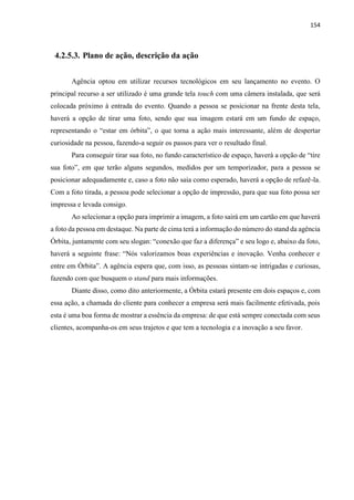154
4.2.5.3. Plano de ação, descrição da ação
Agência optou em utilizar recursos tecnológicos em seu lançamento no evento. O
principal recurso a ser utilizado é uma grande tela touch com uma câmera instalada, que será
colocada próximo à entrada do evento. Quando a pessoa se posicionar na frente desta tela,
haverá a opção de tirar uma foto, sendo que sua imagem estará em um fundo de espaço,
representando o “estar em órbita”, o que torna a ação mais interessante, além de despertar
curiosidade na pessoa, fazendo-a seguir os passos para ver o resultado final.
Para conseguir tirar sua foto, no fundo característico de espaço, haverá a opção de “tire
sua foto”, em que terão alguns segundos, medidos por um temporizador, para a pessoa se
posicionar adequadamente e, caso a foto não saia como esperado, haverá a opção de refazê-la.
Com a foto tirada, a pessoa pode selecionar a opção de impressão, para que sua foto possa ser
impressa e levada consigo.
Ao selecionar a opção para imprimir a imagem, a foto sairá em um cartão em que haverá
a foto da pessoa em destaque. Na parte de cima terá a informação do número do stand da agência
Órbita, juntamente com seu slogan: “conexão que faz a diferença” e seu logo e, abaixo da foto,
haverá a seguinte frase: “Nós valorizamos boas experiências e inovação. Venha conhecer e
entre em Órbita”. A agência espera que, com isso, as pessoas sintam-se intrigadas e curiosas,
fazendo com que busquem o stand para mais informações.
Diante disso, como dito anteriormente, a Órbita estará presente em dois espaços e, com
essa ação, a chamada do cliente para conhecer a empresa será mais facilmente efetivada, pois
esta é uma boa forma de mostrar a essência da empresa: de que está sempre conectada com seus
clientes, acompanha-os em seus trajetos e que tem a tecnologia e a inovação a seu favor.
 