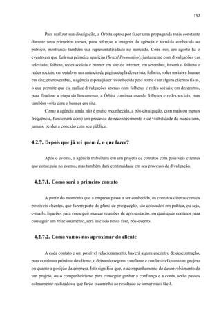 157
Para realizar sua divulgação, a Órbita optou por fazer uma propaganda mais constante
durante seus primeiros meses, para reforçar a imagem da agência e torná-la conhecida ao
público, mostrando também sua representatividade no mercado. Com isso, em agosto há o
evento em que fará sua primeira aparição (Brazil Promotion), juntamente com divulgações em
televisão, folheto, redes sociais e banner em site de internet; em setembro, haverá o folheto e
redes sociais; em outubro, um anúncio de página dupla de revista, folheto, redes sociais e banner
em site; em novembro, a agência espera já ser reconhecida pelo nome e ter alguns clientes fixos,
o que permite que ela realize divulgações apenas com folhetos e redes sociais; em dezembro,
para finalizar a etapa do lançamento, a Órbita continua usando folhetos e redes sociais, mas
também volta com o banner em site.
Como a agência ainda não é muito reconhecida, a pós-divulgação, com mais ou menos
frequência, funcionará como um processo de reconhecimento e de visibilidade da marca sem,
jamais, perder a conexão com seu público.
4.2.7. Depois que já sei quem é, o que fazer?
Após o evento, a agência trabalhará em um projeto de contatos com possíveis clientes
que conseguiu no evento, mas também dará continuidade em seu processo de divulgação.
4.2.7.1. Como será o primeiro contato
A partir do momento que a empresa passa a ser conhecida, os contatos diretos com os
possíveis clientes, que fazem parte do plano de prospecção, são colocados em prática, ou seja,
e-mails, ligações para conseguir marcar reuniões de apresentação, ou quaisquer contatos para
conseguir um relacionamento, será iniciado nessa fase, pós-evento.
4.2.7.2. Como vamos nos aproximar do cliente
A cada contato e um possível relacionamento, haverá algum encontro de descontração,
para continuar próximo do cliente, o deixando seguro, confiante e confortável quanto ao projeto
ou quanto a posição da empresa. Isto significa que, o acompanhamento do desenvolvimento de
um projeto, ou o companheirismo para conseguir ganhar a confiança e a conta, serão passos
calmamente realizados e que farão o caminho ao resultado se tornar mais fácil.
 
