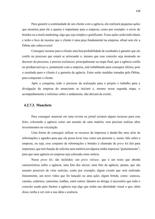 158
Para garantir a continuidade de um cliente com a agência, ela realizará pequenas ações
que mostrem para ele o quanto é importante para a empresa, como por exemplo: o envio de
brindes ou e-mails marketing, algo que seja simples e gratificante. Essas ações serão individuais
e terão o foco de mostrar que o cliente é uma peça fundamental na empresa, afinal sem ele a
Órbita não sobreviveria!
Conseguir mostrar para o cliente uma boa probabilidade de resultados é garantir que ele
confie no processo que estará se arriscando e, mesmo que esse conceito seja mostrado no
decorrer do processo, é preciso esclarecer, principalmente na etapa final, que a agência confia
no produto/serviço e, juntamente com a empresa, está trabalhando para conseguir efeitos, pois
o resultado para o cliente é a garantia da agência. Estas serão medidas tomadas pela Órbita,
para conquistar o cliente.
Após a conquista, todo o processo da realização para o projeto e trabalho para a
divulgação da empresa do anunciante se iniciará e, mesmo nessa segunda etapa, o
acompanhamento e informes sobre o andamento, não deixará de existir.
4.2.7.3. Manchete
Para conseguir anunciar em uma revista ou jornal existem alguns recursos para esse
feito, colocando a agência como um assunto de uma matéria, sem precisar realizar altos
investimentos na veiculação.
Uma forma de conseguir utilizar os recursos da imprensa é dando-lhe uma série de
informações e agrados para que ela possa levar isso como um presente e, assim, fale sobre a
empresa, ou seja, esse conjunto de informações e brindes é chamado de press kit (kit para
imprensa), que tem função de solicitar uma matéria em alguma mídia impressa “gratuitamente”,
para que uma agência ou empresa seja colocada como notícia.
Nesse press kit, são incluídos: um press release, que é um texto que aborda
características sobre a agência; uma foto dos sócios; uma foto da agência; pautas, que são
assunto possíveis de virar notícias, como por exemplo, algum evento que será realizado
futuramente, um novo vídeo que foi lançado ou uma ação; algum brinde, como: canecas,
canetas, cadernos, camisetas, toalhas, entre outros. Quanto ao design, é necessário que todo o
conceito usado para ilustrar a agência seja algo que tenha sua identidade visual e que, além
disso, tenha a ver com a sua ideia e essência.
 