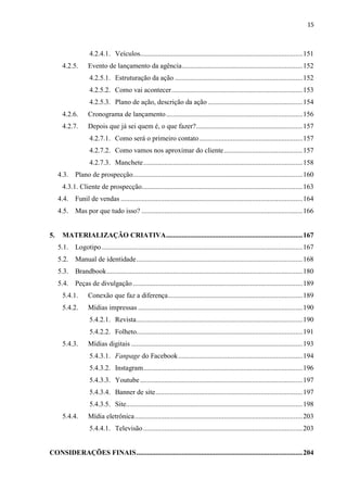 15
4.2.4.1. Veículos.............................................................................................151
4.2.5. Evento de lançamento da agência.....................................................................152
4.2.5.1. Estruturação da ação .........................................................................152
4.2.5.2. Como vai acontecer...........................................................................153
4.2.5.3. Plano de ação, descrição da ação ......................................................154
4.2.6. Cronograma de lançamento..............................................................................156
4.2.7. Depois que já sei quem é, o que fazer?.............................................................157
4.2.7.1. Como será o primeiro contato...........................................................157
4.2.7.2. Como vamos nos aproximar do cliente.............................................157
4.2.7.3. Manchete...........................................................................................158
4.3. Plano de prospecção.................................................................................................160
4.3.1. Cliente de prospecção............................................................................................163
4.4. Funil de vendas ........................................................................................................164
4.5. Mas por que tudo isso? ............................................................................................166
5. MATERIALIZAÇÃO CRIATIVA..............................................................................167
5.1. Logotipo...................................................................................................................167
5.2. Manual de identidade...............................................................................................168
5.3. Brandbook................................................................................................................180
5.4. Peças de divulgação.................................................................................................189
5.4.1. Conexão que faz a diferença.............................................................................189
5.4.2. Mídias impressas ..............................................................................................190
5.4.2.1. Revista...............................................................................................190
5.4.2.2. Folheto...............................................................................................191
5.4.3. Mídias digitais ..................................................................................................193
5.4.3.1. Fanpage do Facebook.......................................................................194
5.4.3.2. Instagram...........................................................................................196
5.4.3.3. Youtube.............................................................................................197
5.4.3.4. Banner de site....................................................................................197
5.4.3.5. Site.....................................................................................................198
5.4.4. Mídia eletrônica................................................................................................203
5.4.4.1. Televisão ...........................................................................................203
CONSIDERAÇÕES FINAIS...............................................................................................204
 